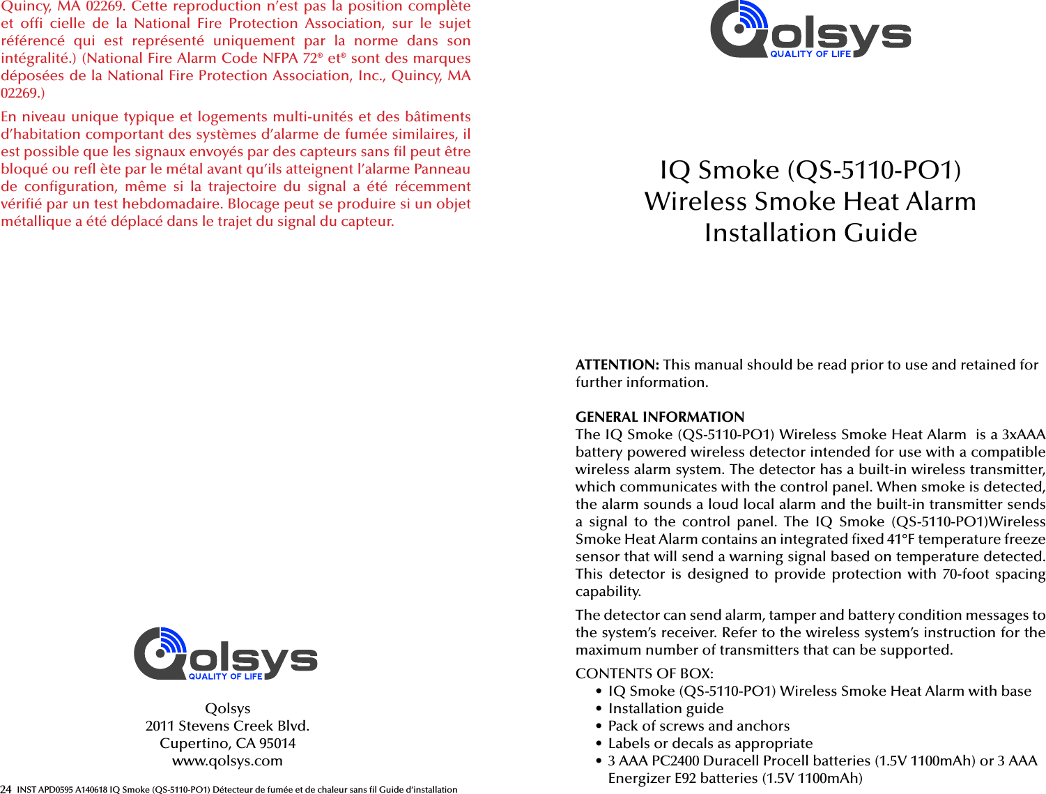 24 INST APD0595 A140618 IQ Smoke (QS-5110-PO1) Détecteur de fumée et de chaleur sans  l Guide d’installationQuincy, MA 02269. Cette reproduction n’est pas la position complète et  of   cielle  de  la  National  Fire  Protection  Association,  sur  le  sujet référencé  qui  est  représenté  uniquement  par  la  norme  dans  son intégralité.) (National Fire Alarm Code NFPA 72® et® sont des marques déposées de la National Fire Protection Association, Inc., Quincy, MA 02269.)En niveau unique typique et logements multi-unités et des bâtiments d’habitation comportant des systèmes d’alarme de fumée similaires, il est possible que les signaux envoyés par des capteurs sans  l peut être bloqué ou re  ète par le métal avant qu’ils atteignent l’alarme Panneau de  con guration,  même  si  la  trajectoire  du  signal  a  été  récemment véri é par un test hebdomadaire. Blocage peut se produire si un objet métallique a été déplacé dans le trajet du signal du capteur.Qolsys2011 Stevens Creek Blvd.Cupertino, CA 95014www.qolsys.comATTENTION: This manual should be read prior to use and retained for further information.GENERAL INFORMATIONThe IQ Smoke (QS-5110-PO1) Wireless Smoke Heat Alarm  is a 3xAAA battery powered wireless detector intended for use with a compatible wireless alarm system. The detector has a built-in wireless transmitter, which communicates with the control panel. When smoke is detected, the alarm sounds a loud local alarm and the built-in transmitter sends a  signal  to  the  control  panel.  The  IQ  Smoke  (QS-5110-PO1)Wireless Smoke Heat Alarm contains an integrated  xed 41°F temperature freeze sensor that will send a warning signal based on temperature detected. This  detector  is  designed  to  provide  protection  with  70-foot spacing capability.The detector can send alarm, tamper and battery condition messages to the system’s receiver. Refer to the wireless system’s instruction for the maximum number of transmitters that can be supported.CONTENTS OF BOX:•  IQ Smoke (QS-5110-PO1) Wireless Smoke Heat Alarm with base•  Installation guide•  Pack of screws and anchors•  Labels or decals as appropriate•  3 AAA PC2400 Duracell Procell batteries (1.5V 1100mAh) or 3 AAA Energizer E92 batteries (1.5V 1100mAh)IQ Smoke (QS-5110-PO1) Wireless Smoke Heat AlarmInstallation Guide