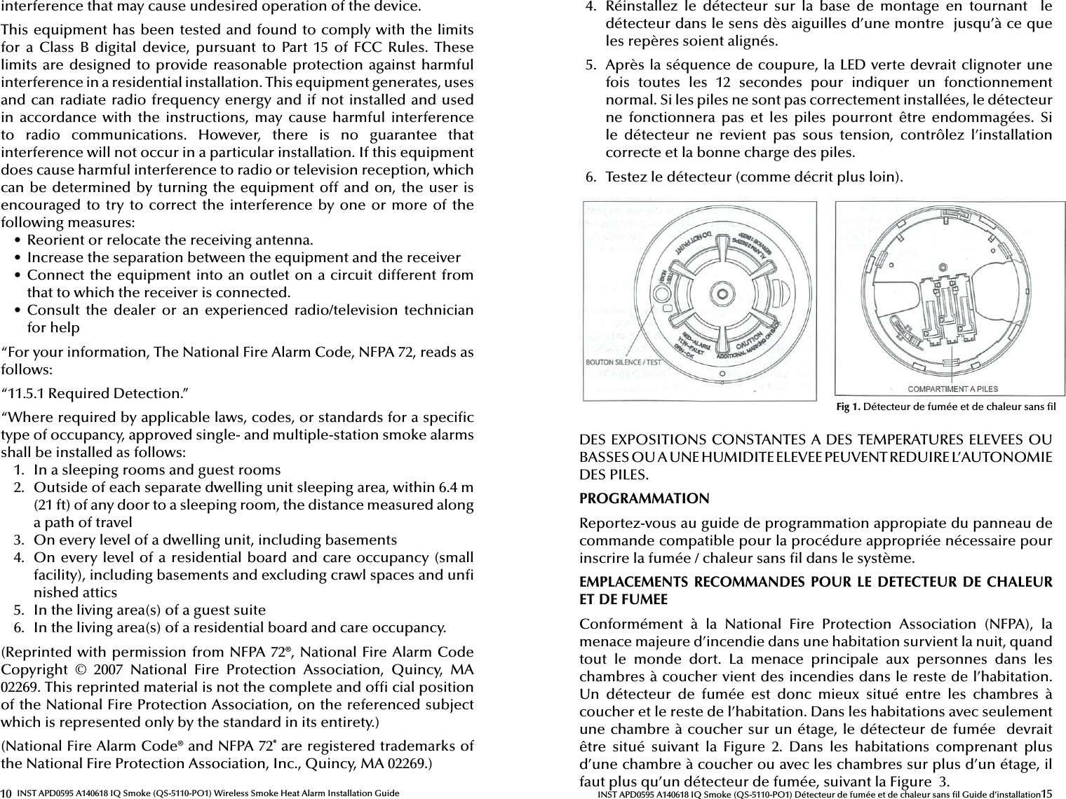 10 INST APD0595 A140618 IQ Smoke (QS-5110-PO1) Wireless Smoke Heat Alarm Installation Guideinterference that may cause undesired operation of the device.This equipment has been tested and found to comply with the limits for  a  Class  B  digital  device,  pursuant  to  Part  15  of  FCC  Rules.  These limits are designed to provide  reasonable protection against harmful interference in a residential installation. This equipment generates, uses and can radiate radio frequency energy and if not installed and used in  accordance  with  the  instructions,  may  cause  harmful  interference to  radio  communications.  However,  there  is  no  guarantee  that interference will not occur in a particular installation. If this equipment does cause harmful interference to radio or television reception, which can be determined by turning the equipment off and on, the user is encouraged to try to correct the  interference by  one or  more of  the following measures:•  Reorient or relocate the receiving antenna.•  Increase the separation between the equipment and the receiver•  Connect the equipment into an outlet on a circuit different from that to which the receiver is connected.•  Consult  the  dealer  or  an  experienced  radio/television  technician for help“For your information, The National Fire Alarm Code, NFPA 72, reads as follows:“11.5.1 Required Detection.”“Where required by applicable laws, codes, or standards for a speci c type of occupancy, approved single- and multiple-station smoke alarms shall be installed as follows:1.  In a sleeping rooms and guest rooms2.  Outside of each separate dwelling unit sleeping area, within 6.4 m (21 ft) of any door to a sleeping room, the distance measured along a path of travel3.  On every level of a dwelling unit, including basements4.  On every level of a residential board and care occupancy (small facility), including basements and excluding crawl spaces and un  nished attics5.  In the living area(s) of a guest suite6.  In the living area(s) of a residential board and care occupancy.(Reprinted with permission from NFPA 72®, National Fire Alarm Code Copyright  ©  2007  National  Fire  Protection  Association,  Quincy,  MA 02269. This reprinted material is not the complete and of  cial position of the National Fire Protection Association, on the referenced subject which is represented only by the standard in its entirety.)(National Fire Alarm Code® and NFPA 72® are registered trademarks of the National Fire Protection Association, Inc., Quincy, MA 02269.) 15INST APD0595 A140618 IQ Smoke (QS-5110-PO1) Détecteur de fumée et de chaleur sans  l Guide d’installation4.  Réinstallez  le  détecteur  sur  la  base  de  montage  en  tournant    le détecteur dans le sens dès aiguilles d’une montre  jusqu’à ce que les repères soient alignés.5.  Après la séquence de coupure, la LED verte devrait clignoter une fois  toutes  les  12  secondes  pour  indiquer  un  fonctionnement normal. Si les piles ne sont pas correctement installées, le détecteur ne  fonctionnera  pas  et  les  piles  pourront  être  endommagées.  Si le  détecteur  ne  revient  pas  sous  tension,  contrôlez  l’installation correcte et la bonne charge des piles.6.  Testez le détecteur (comme décrit plus loin).DES EXPOSITIONS CONSTANTES A DES TEMPERATURES ELEVEES OU BASSES OU A UNE HUMIDITE ELEVEE PEUVENT REDUIRE L’AUTONOMIE DES PILES.PROGRAMMATION Reportez-vous au guide de programmation appropiate du panneau de commande compatible pour la procédure appropriée nécessaire pour inscrire la fumée / chaleur sans  l dans le système.EMPLACEMENTS  RECOMMANDES  POUR LE DETECTEUR DE CHALEUR ET DE FUMEEConformément  à  la  National  Fire  Protection  Association  (NFPA),  la menace majeure d’incendie dans une habitation survient la nuit, quand tout  le  monde  dort.  La  menace  principale  aux  personnes  dans  les chambres à coucher vient des incendies dans le reste de l’habitation. Un  détecteur  de  fumée  est  donc  mieux  situé  entre  les  chambres  à coucher et le reste de l’habitation. Dans les habitations avec seulement une chambre à coucher sur un étage, le détecteur de fumée  devrait être  situé  suivant  la  Figure  2.  Dans  les  habitations  comprenant  plus d’une chambre à coucher ou avec les chambres sur plus d’un étage, il faut plus qu’un détecteur de fumée, suivant la Figure  3.Fig 1. Détecteur de fumée et de chaleur sans  l