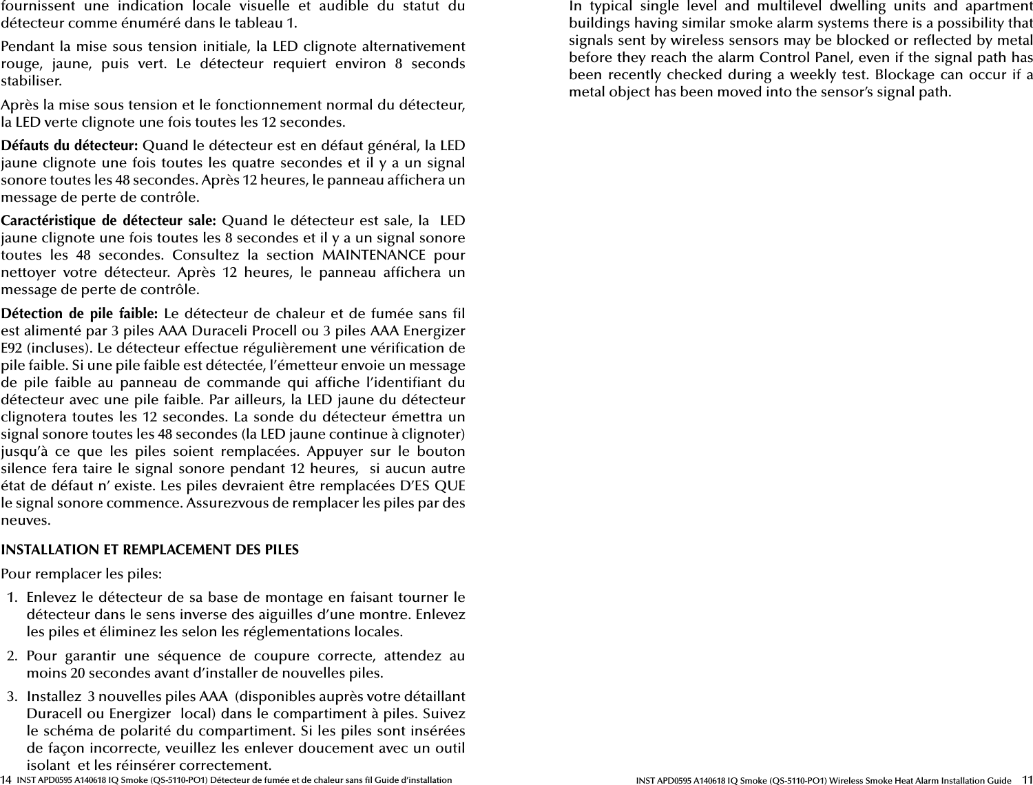 14 INST APD0595 A140618 IQ Smoke (QS-5110-PO1) Détecteur de fumée et de chaleur sans  l Guide d’installationfournissent  une  indication  locale  visuelle  et  audible  du  statut  du détecteur comme énuméré dans le tableau 1.Pendant la mise sous tension initiale, la LED clignote alternativement rouge,  jaune,  puis  vert.  Le  détecteur  requiert  environ  8  seconds stabiliser.Après la mise sous tension et le fonctionnement normal du détecteur, la LED verte clignote une fois toutes les 12 secondes.Défauts du détecteur: Quand le détecteur est en défaut général, la LED jaune clignote une fois toutes les quatre secondes et il y a un signal sonore toutes les 48 secondes. Après 12 heures, le panneau af chera un message de perte de contrôle.Caractéristique  de  détecteur  sale: Quand le détecteur est sale, la  LED jaune clignote une fois toutes les 8 secondes et il y a un signal sonore toutes  les  48  secondes.  Consultez  la  section  MAINTENANCE  pour nettoyer  votre  détecteur.  Après  12  heures,  le  panneau  af chera  un message de perte de contrôle.Détection  de  pile  faible:  Le détecteur de  chaleur et de fumée sans   l est alimenté par 3 piles AAA Duraceli Procell ou 3 piles AAA Energizer E92 (incluses). Le détecteur effectue régulièrement une véri cation de pile faible. Si une pile faible est détectée, l’émetteur envoie un message de  pile  faible  au  panneau  de  commande  qui  af che  l’identi ant  du détecteur avec une pile faible. Par ailleurs, la LED jaune du détecteur clignotera toutes les 12 secondes.  La sonde du détecteur émettra un signal sonore toutes les 48 secondes (la LED jaune continue à clignoter) jusqu’à  ce  que  les  piles  soient  remplacées.  Appuyer  sur  le  bouton silence fera taire le signal sonore pendant 12 heures,  si aucun autre état de défaut n’ existe. Les piles devraient être remplacées D’ES QUE le signal sonore commence. Assurezvous de remplacer les piles par des neuves.INSTALLATION ET REMPLACEMENT DES PILES Pour remplacer les piles:1.  Enlevez le détecteur de sa base de montage en faisant tourner le détecteur dans le sens inverse des aiguilles d’une montre. Enlevez les piles et éliminez les selon les réglementations locales.2.  Pour  garantir  une  séquence  de  coupure  correcte,  attendez  au moins 20 secondes avant d’installer de nouvelles piles.3.  Installez  3 nouvelles piles AAA  (disponibles auprès votre détaillant Duracell ou Energizer  local) dans le compartiment à piles. Suivez le schéma de polarité du compartiment. Si les piles sont insérées de façon incorrecte, veuillez les enlever doucement avec un outil isolant  et les réinsérer cor rectement. 11INST APD0595 A140618 IQ Smoke (QS-5110-PO1) Wireless Smoke Heat Alarm Installation GuideIn  typical  single  level  and  multilevel  dwelling  units  and  apartment buildings having similar smoke alarm systems there is a possibility that signals sent by wireless sensors may be blocked or re ected by metal before they reach the alarm Control Panel, even if the signal path has been recently checked during a  weekly test. Blockage can occur  if  a metal object has been moved into the sensor’s signal path.