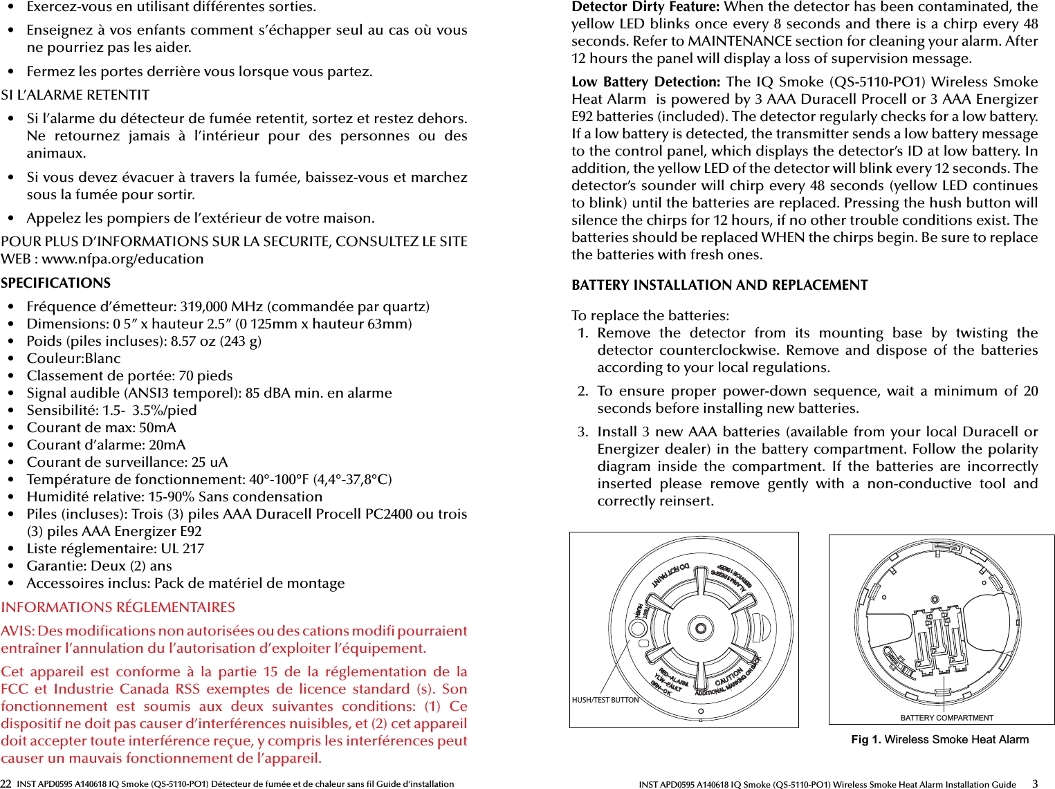22 INST APD0595 A140618 IQ Smoke (QS-5110-PO1) Détecteur de fumée et de chaleur sans  l Guide d’installation•  Exercez-vous en utilisant différentes sorties.•  Enseignez à vos enfants comment s’échapper seul au cas où vous ne pourriez pas les aider.•  Fermez les portes derrière vous lorsque vous partez.SI L’ALARME RETENTIT•  Si l’alarme du détecteur de fumée retentit, sortez et restez dehors. Ne  retournez  jamais  à  l’intérieur  pour  des  personnes  ou  des animaux.•  Si vous devez évacuer à travers la fumée, baissez-vous et marchez sous la fumée pour sortir.•  Appelez les pompiers de l’extérieur de votre maison.POUR PLUS D’INFORMATIONS SUR LA SECURITE, CONSULTEZ LE SITE WEB : www.nfpa.org/educationSPECIFICATIONS•  Fréquence d’émetteur: 319,000 MHz (commandée par quartz) •  Dimensions: 0 5” x hauteur 2.5” (0 125mm x hauteur 63mm)•  Poids (piles incluses): 8.57 oz (243 g) •  Couleur:Blanc•  Classement de portée: 70 pieds•  Signal audible (ANSI3 temporel): 85 dBA min. en alarme•  Sensibilité: 1.5-  3.5%/pied •  Courant de max: 50mA •  Courant d’alarme: 20mA•  Courant de surveillance: 25 uA•  Température de fonctionnement: 40°-100°F (4,4°-37,8°C)•  Humidité relative: 15-90% Sans condensation•  Piles (incluses): Trois (3) piles AAA Duracell Procell PC2400 ou trois (3) piles AAA Energizer E92•  Liste réglementaire: UL 217•  Garantie: Deux (2) ans•  Accessoires inclus: Pack de matériel de montage INFORMATIONS RÉGLEMENTAIRES AVIS: Des modi cations non autorisées ou des cations modi  pourraient entraîner l’annulation du l’autorisation d’exploiter l’équipement. Cet  appareil  est  conforme  à  la  partie  15  de  la  réglementation  de  la FCC  et  Industrie  Canada  RSS  exemptes  de  licence  standard  (s).  Son fonctionnement  est  soumis  aux  deux  suivantes  conditions:  (1)  Ce dispositif ne doit pas causer d’interférences nuisibles, et (2) cet appareil doit accepter toute interférence reçue, y compris les interférences peut causer un mauvais fonctionnement de l’appareil.3INST APD0595 A140618 IQ Smoke (QS-5110-PO1) Wireless Smoke Heat Alarm Installation GuideDetector Dirty Feature: When the detector has been contaminated, the yellow LED blinks once every 8 seconds and there is a chirp every 48 seconds. Refer to MAINTENANCE section for cleaning your alarm. After 12 hours the panel will display a loss of supervision message.Low Battery Detection: The IQ Smoke (QS-5110-PO1) Wireless Smoke Heat Alarm  is powered by 3 AAA Duracell Procell or 3 AAA Energizer E92 batteries (included). The detector regularly checks for a low battery. If a low battery is detected, the transmitter sends a low battery message to the control panel, which displays the detector’s ID at low battery. In addition, the yellow LED of the detector will blink every 12 seconds. The detector’s sounder will chirp every 48 seconds (yellow LED continues to blink) until the batteries are replaced. Pressing the hush button will silence the chirps for 12 hours, if no other trouble conditions exist. The batteries should be replaced WHEN the chirps begin. Be sure to replace the batteries with fresh ones.BATTERY INSTALLATION AND REPLACEMENTTo replace the batteries:1.  Remove  the  detector  from  its  mounting  base  by  twisting  the detector  counterclockwise.  Remove  and  dispose  of  the  batteries according to your local regulations.2.  To  ensure  proper  power-down  sequence,  wait  a  minimum  of  20 seconds before installing new batteries.3.  Install 3 new AAA batteries (available from your local Duracell or Energizer dealer) in the battery compartment. Follow the polarity diagram  inside  the  compartment.  If  the  batteries  are  incorrectly inserted  please  remove  gently  with  a  non-conductive  tool  and correctly reinsert.%$77(5&lt;&amp;203$570(17Fig 1.:LUHOHVV6PRNH+HDW$ODUPHUSH/TEST BUTTON