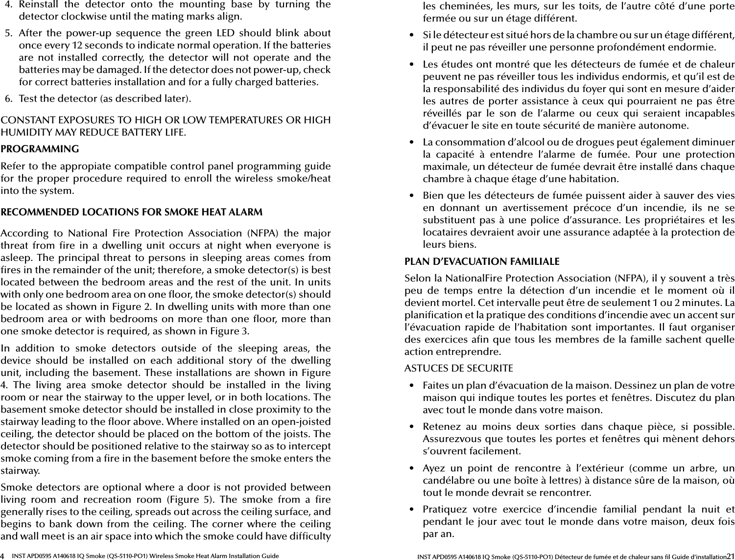 4INST APD0595 A140618 IQ Smoke (QS-5110-PO1) Wireless Smoke Heat Alarm Installation Guide4.  Reinstall  the  detector  onto  the  mounting  base  by  turning  the detector clockwise until the mating marks align.5.  After  the  power-up  sequence  the  green  LED  should  blink  about once every 12 seconds to indicate normal operation. If the batteries are  not  installed  correctly,  the  detector  will  not  operate  and  the batteries may be damaged. If the detector does not power-up, check for correct batteries installation and for a fully charged batteries.6.  Test the detector (as described later).CONSTANT EXPOSURES TO HIGH OR LOW TEMPERATURES OR HIGH HUMIDITY MAY REDUCE BATTERY LIFE.PROGRAMMINGRefer to the appropiate compatible control panel programming guide for the proper procedure required to  enroll the wireless  smoke/heat into the system.RECOMMENDED LOCATIONS FOR SMOKE HEAT ALARMAccording  to  National  Fire  Protection  Association  (NFPA)  the  major threat  from   re in  a  dwelling  unit  occurs  at  night  when  everyone  is asleep. The principal threat to persons in sleeping areas comes from  res in the remainder of the unit; therefore, a smoke detector(s) is best located between the bedroom areas and the rest of the unit. In units with only one bedroom area on one  oor, the smoke detector(s) should be located as shown in Figure 2. In dwelling units with more than one bedroom area or with bedrooms on more than one  oor, more than one smoke detector is required, as shown in Figure 3.In  addition  to  smoke  detectors  outside  of  the  sleeping  areas,  the device  should  be  installed  on  each  additional  story  of  the  dwelling unit, including the basement. These installations are shown in Figure 4.  The  living  area  smoke  detector  should  be  installed  in  the  living room or near the stairway to the upper level, or in both locations. The basement smoke detector should be installed in close proximity to the stairway leading to the  oor above. Where installed on an open-joisted ceiling, the detector should be placed on the bottom of the joists. The detector should be positioned relative to the stairway so as to intercept smoke coming from a  re in the basement before the smoke enters the stairway.Smoke detectors are optional where a door is not provided between living  room  and  recreation  room  (Figure  5).  The  smoke  from  a   re generally rises to the ceiling, spreads out across the ceiling surface, and begins to bank  down from  the ceiling. The  corner where  the ceiling and wall meet is an air space into which the smoke could have dif culty 21INST APD0595 A140618 IQ Smoke (QS-5110-PO1) Détecteur de fumée et de chaleur sans  l Guide d’installationles cheminées, les murs, sur les toits, de l’autre côté d’une porte fermée ou sur un étage différent.•  Si le détecteur est situé hors de la chambre ou sur un étage différent, il peut ne pas réveiller une personne profondément endormie.•  Les études ont montré que les détecteurs de fumée et de chaleur peuvent ne pas réveiller tous les individus endormis, et qu’il est de la responsabilité des individus du foyer qui sont en mesure d’aider les autres  de porter assis tance à ceux qui pourraient ne  pas être réveillés  par  le  son  de  l’alarme  ou  ceux  qui  seraient  incapables d’évacuer le site en toute sécurité de manière autonome.•  La consommation d’alcool ou de drogues peut également diminuer la  capacité  à  entendre  l’alarme  de  fumée.  Pour  une  protection maximale, un détecteur de fumée devrait être installé dans chaque chambre à chaque étage d’une habitation.•  Bien que les détecteurs de fumée puissent aider à sauver des vies en  donnant  un  avertissement  précoce  d’un  incendie,  ils  ne  se substituent pas à  une police d’assurance.  Les propriétaires  et les locataires devraient avoir une assurance adaptée à la protection de leurs biens.PLAN D’EVACUATION FAMILIALESelon la NationalFire Protection Association (NFPA), il y souvent a très peu  de  temps  entre  la  détection  d’un  incendie  et  le  moment  où  il devient mortel. Cet intervalle peut être de seulement 1 ou 2 minutes. La plani ca tion et la pratique des conditions d’incendie avec un accent sur l’évacuation rapide  de l’habitation sont importantes. Il faut organiser des exercices a n que tous les membres de la famille sachent quelle action entreprendre.ASTUCES DE SECURITE•  Faites un plan d’évacuation de la maison. Dessinez un plan de votre maison qui indique toutes les portes et fenêtres. Discutez du plan avec tout le monde dans votre maison.•  Retenez  au  moins  deux  sorties  dans  chaque  pièce,  si  possible. Assurez vous que toutes les portes et fenêtres qui mènent dehors s’ouvrent facilement.•  Ayez  un  point  de  rencontre  à  l’extérieur  (comme  un  arbre,  un candéla bre ou une boîte à lettres) à distance sûre de la maison, où tout le monde devrait se rencontrer.•  Pratiquez  votre  exercice  d’incendie  familial  pendant  la  nuit  et pendant le jour avec tout le monde dans votre maison, deux fois par an.