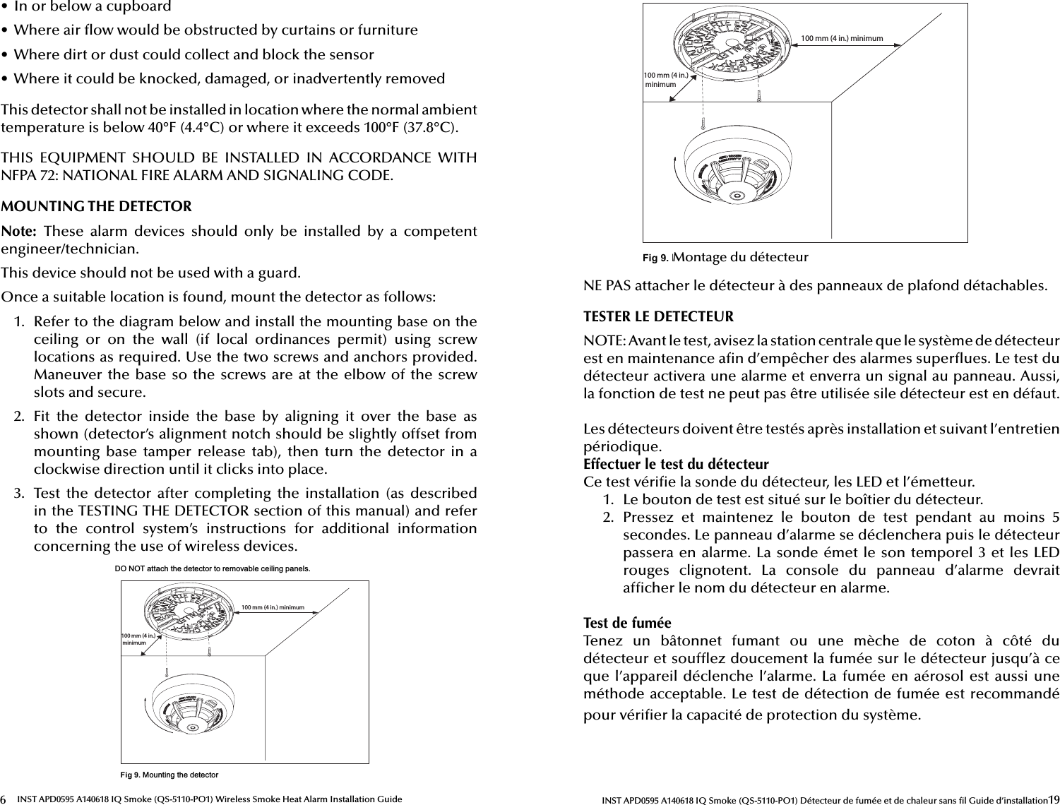 6INST APD0595 A140618 IQ Smoke (QS-5110-PO1) Wireless Smoke Heat Alarm Installation Guide•  In or below a cupboard•  Where air  ow would be obstructed by curtains or furniture•  Where dirt or dust could collect and block the sensor•  Where it could be knocked, damaged, or inadvertently removedThis detector shall not be installed in location where the normal ambient temperature is below 40°F (4.4°C) or where it exceeds 100°F (37.8°C).THIS  EQUIPMENT  SHOULD  BE  INSTALLED  IN  ACCORDANCE  WITH NFPA 72: NATIONAL FIRE ALARM AND SIGNALING CODE.MOUNTING THE DETECTORNote:  These  alarm  devices  should  only  be  installed  by  a  competent engineer/technician.This device should not be used with a guard.Once a suitable location is found, mount the detector as follows:1.  Refer to the diagram below and install the mounting base on the ceiling  or  on  the  wall  (if  local  ordinances  permit)  using  screw locations as required. Use the two screws and anchors provided. Maneuver the base so the screws are at the elbow of the screw slots and secure.2.  Fit  the  detector  inside  the  base  by  aligning  it  over  the  base  as shown (detector’s alignment notch should be slightly offset from mounting  base  tamper  release  tab),  then  turn  the  detector  in  a clockwise direction until it clicks into place.3.  Test  the  detector  after  completing  the  installation  (as  described in the TESTING THE DETECTOR section of this manual) and refer to  the  control  system’s  instructions  for  additional  information concerning the use of wireless devices.&apos;2127DWWDFKWKHGHWHFWRUWRUHPRYDEOHFHLOLQJSDQHOV100 mm (4 in.) minimum100 mm (4 in.) minimumFig 9.0RXQWLQJWKHGHWHFWRU19INST APD0595 A140618 IQ Smoke (QS-5110-PO1) Détecteur de fumée et de chaleur sans  l Guide d’installation100 mm (4 in.) minimum100 mm (4 in.) minimumFig 9.0RXQWLQJWKHGHWHFWRUMontage du détecteurNE PAS attacher le détecteur à des panneaux de plafond détachables.TESTER LE DETECTEURNOTE: Avant le test, avisez la station centrale que le système de détecteur est en maintenance a n d’empêcher des alarmes super ues. Le test du détecteur activera une alarme et enverra un signal au panneau. Aussi, la fonction de test ne peut pas être utilisée sile détecteur est en défaut.Les détecteurs doivent être testés après installation et suivant l’entretien périodique.Effectuer le test du détecteurCe test véri e la sonde du détecteur, les LED et l’émetteur.1.  Le bouton de test est situé sur le boîtier du détecteur.2.  Pressez  et  maintenez  le  bouton  de  test  pendant  au  moins  5 secondes. Le panneau d’alarme se déclenchera puis le détecteur passera en alarme. La sonde émet le son temporel 3 et les LED rouges  clignotent.  La  console  du  panneau  d’alarme  devrait af cher le nom du détecteur en alarme.Test de fuméeTenez  un  bâtonnet  fumant  ou  une  mèche  de  coton  à  côté  du détecteur et souf ez doucement la fumée sur le détecteur jusqu’à ce que l’appareil  déclenche l’alarme.  La fumée  en aérosol  est aussi  une méthode acceptable. Le test de détection de fumée est recommandé pour véri er la capacité de protection du système.