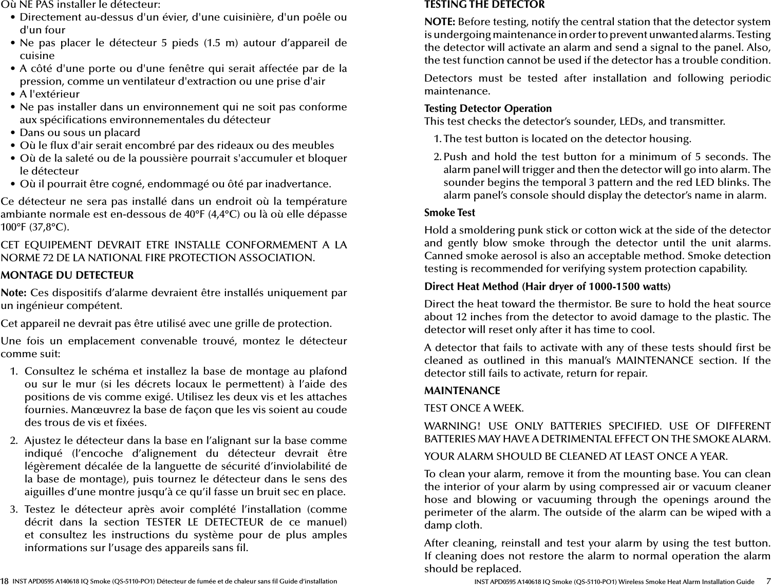 18 INST APD0595 A140618 IQ Smoke (QS-5110-PO1) Détecteur de fumée et de chaleur sans  l Guide d’installationOù NE PAS installer le détecteur:•  Directement au-dessus d&apos;un évier, d&apos;une cuisinière, d&apos;un poêle ou d&apos;un four•  Ne  pas  placer  le  détecteur  5  pieds  (1.5  m)  autour  d’appareil  de cuisine•  A côté d&apos;une porte ou  d&apos;une fenêtre qui serait  affectée par de la pression, comme un ventilateur d&apos;extraction ou une prise d&apos;air•  A l&apos;extérieur•  Ne pas installer dans un environnement qui ne soit pas conforme aux spéci cations environnementales du détecteur•  Dans ou sous un placard•  Où le  ux d&apos;air serait encombré par des rideaux ou des meubles•  Où de la saleté ou de la poussière pourrait s&apos;accumuler et bloquer le détecteur•  Où il pourrait être cogné, endommagé ou ôté par inadvertance.Ce détecteur ne  sera pas installé  dans un endroit  où la température ambiante normale est en-dessous de 40°F (4,4°C) ou là où elle dépasse 100°F (37,8°C).CET  EQUIPEMENT  DEVRAIT  ETRE  INSTALLE  CONFORMEMENT  A  LA NORME 72 DE LA NATIONAL FIRE PROTECTION ASSOCIATION.MONTAGE DU DETECTEURNote: Ces dispositifs d’alarme devraient être installés uniquement par un ingénieur compétent.Cet appareil ne devrait pas être utilisé avec une grille de protection.Une  fois  un  emplacement  convenable  trouvé,  montez  le  détecteur comme suit:1.  Consultez le schéma et installez la base de montage au plafond ou  sur  le  mur  (si  les  décrets  locaux  le  permettent)  à  l’aide  des positions de vis comme exigé. Utilisez les deux vis et les attaches fournies. Manœuvrez la base de façon que les vis soient au coude des trous de vis et  xées.2.  Ajustez le détecteur dans la base en l’alignant sur la base comme indiqué  (l’encoche  d’alignement  du  détecteur  devrait  être légèrement décalée de la languette de sécurité d’inviolabilité de la base de montage), puis tournez le détecteur dans le sens des aiguilles d’une montre jusqu’à ce qu’il fasse un bruit sec en place.3.  Testez  le  détecteur  après  avoir  complété  l’installation  (comme décrit  dans  la  section  TESTER  LE  DETECTEUR  de  ce  manuel) et  consultez  les  instructions  du  système  pour  de  plus  amples informations sur l’usage des appareils sans  l.7INST APD0595 A140618 IQ Smoke (QS-5110-PO1) Wireless Smoke Heat Alarm Installation GuideTESTING THE DETECTORNOTE: Before testing, notify the central station that the detector system is undergoing maintenance in order to prevent unwanted alarms. Testing the detector will activate an alarm and send a signal to the panel. Also, the test function cannot be used if the detector has a trouble condition.Detectors  must  be  tested  after  installation  and  following  periodic maintenance. Testing Detector OperationThis test checks the detector’s sounder, LEDs, and transmitter.1. The test button is located on the detector housing.2. Push  and  hold  the  test  button  for a minimum of  5  seconds.  The alarm panel will trigger and then the detector will go into alarm. The sounder begins the temporal 3 pattern and the red LED blinks. The alarm panel’s console should display the detector’s name in alarm.Smoke TestHold a smoldering punk stick or cotton wick at the side of the detector and  gently  blow  smoke  through  the  detector  until  the  unit  alarms. Canned smoke aerosol is also an acceptable method. Smoke detection testing is recommended for verifying system protection capability.Direct Heat Method (Hair dryer of 1000-1500 watts)Direct the heat toward the thermistor. Be sure to hold the heat source about 12 inches from the detector to avoid damage to the plastic. The detector will reset only after it has time to cool.A detector that fails to activate with any of these tests should  rst be cleaned  as  outlined  in  this  manual’s  MAINTENANCE  section.  If  the detector still fails to activate, return for repair.MAINTENANCETEST ONCE A WEEK.WARNING!  USE  ONLY  BATTERIES  SPECIFIED.  USE  OF  DIFFERENT BATTERIES MAY HAVE A DETRIMENTAL EFFECT ON THE SMOKE ALARM.YOUR ALARM SHOULD BE CLEANED AT LEAST ONCE A YEAR.To clean your alarm, remove it from the mounting base. You can clean the interior of your alarm by using compressed air or vacuum cleaner hose  and  blowing  or  vacuuming  through  the  openings  around  the perimeter of the alarm. The outside of the alarm can be wiped with a damp cloth.After cleaning, reinstall and test your alarm by using the test button. If cleaning does not restore the alarm to normal operation the alarm should be replaced.