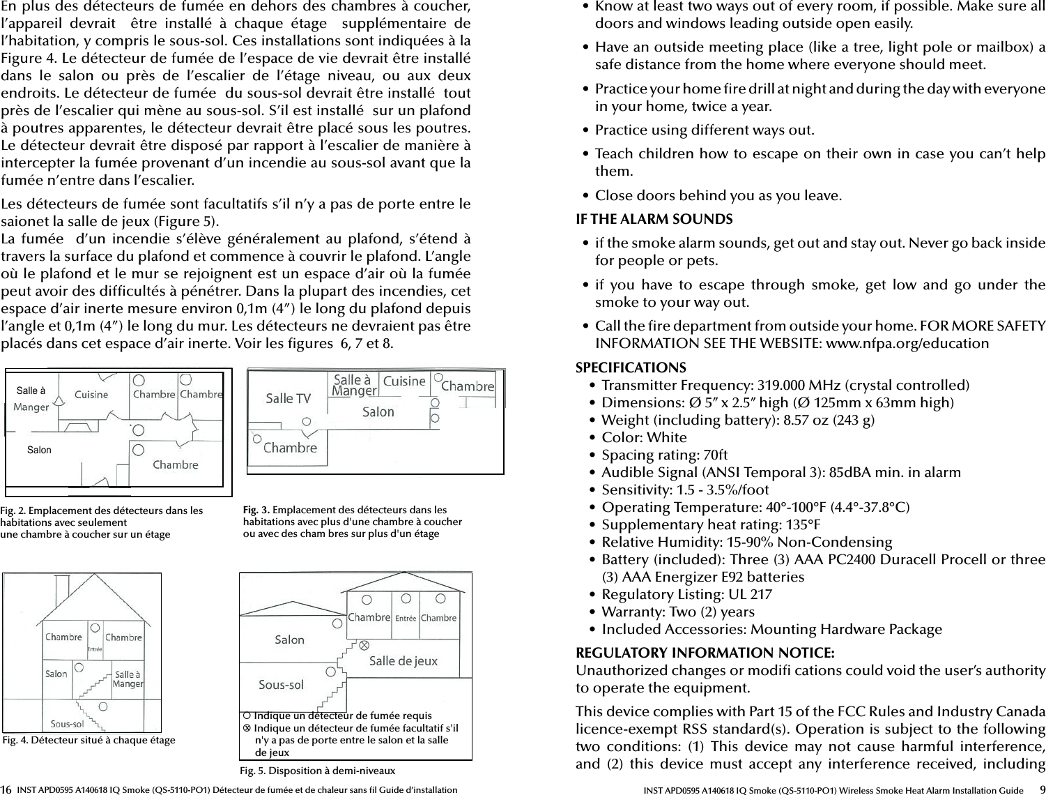 16 INST APD0595 A140618 IQ Smoke (QS-5110-PO1) Détecteur de fumée et de chaleur sans  l Guide d’installationEn plus des détecteurs de fumée en dehors des chambres à coucher, l’appareil  devrait    être  installé  à  chaque  étage    supplémentaire  de l’habitation, y compris le sous-sol. Ces installations sont indiquées à la Figure 4. Le détecteur de fumée de l’espace de vie devrait être installé dans  le  salon  ou  près  de  l’escalier  de  l’étage  niveau,  ou  aux  deux endroits. Le détecteur de fumée  du sous-sol devrait être installé  tout près de l’escalier qui mène au sous-sol. S’il est installé  sur un plafond  à poutres apparentes, le détecteur devrait être placé sous les poutres. Le détecteur devrait être disposé par rapport à l’escalier de manière à intercepter la fumée provenant d’un incendie au sous-sol avant que la fumée n’entre dans l’escalier.Les détecteurs de fumée sont facultatifs s’il n’y a pas de porte entre le saionet la salle de jeux (Figure 5). La  fumée    d’un  incendie  s’élève  généralement au  plafond,  s’étend  à travers la surface du plafond et commence à couvrir le plafond. L’angle où le plafond et le mur se rejoignent est un espace d’air où la fumée peut avoir des dif cultés à pénétrer. Dans la plupart des incendies, cet espace d’air inerte mesure environ 0,1m (4”) le long du plafond depuis l’angle et 0,1m (4”) le long du mur. Les détecteurs ne devraient pas être placés dans cet espace d’air inerte. Voir les  gures  6, 7 et 8.Fig. 2. Emplacement des détecteurs dans les habitations avec seulement une chambre à coucher sur un étageFig. 3. Emplacement des détecteurs dans les habitations avec plus d&apos;une chambre à coucher ou avec des cham  bres sur plus d&apos;un étageFig. 4. Détecteur situé à chaque étageFig. 5. Disposition à demi-niveaux¡ Indique un détecteur de fumée requis¡ Indique un détecteur de fumée facultatif s&apos;il       n&apos;y a pas de porte entre le salon et la salle           de jeuxxSalle àSalon9INST APD0595 A140618 IQ Smoke (QS-5110-PO1) Wireless Smoke Heat Alarm Installation Guide•  Know at least two ways out of every room, if possible. Make sure all doors and windows leading outside open easily.•  Have an outside meeting place (like a tree, light pole or mailbox) a safe distance from the home where everyone should meet.•  Practice your home  re drill at night and during the day with everyone in your home, twice a year.•  Practice using different ways out.•  Teach children how to escape on their own in case you can’t help them.•  Close doors behind you as you leave.IF THE ALARM SOUNDS•  if the smoke alarm sounds, get out and stay out. Never go back inside for people or pets.•  if  you  have  to  escape  through  smoke,  get  low  and  go  under  the smoke to your way out.•  Call the  re department from outside your home. FOR MORE SAFETY INFORMATION SEE THE WEBSITE: www.nfpa.org/educationSPECIFICATIONS•  Transmitter Frequency: 319.000 MHz (crystal controlled)•  Dimensions: Ø 5’’ x 2.5’’ high (Ø 125mm x 63mm high)•  Weight (including battery): 8.57 oz (243 g)•  Color: White•  Spacing rating: 70ft•  Audible Signal (ANSI Temporal 3): 85dBA min. in alarm•  Sensitivity: 1.5 - 3.5%/foot•  Operating Temperature: 40°-100°F (4.4°-37.8°C)•  Supplementary heat rating: 135°F•  Relative Humidity: 15-90% Non-Condensing•  Battery (included): Three (3) AAA PC2400 Duracell Procell or three (3) AAA Energizer E92 batteries•  Regulatory Listing: UL 217•  Warranty: Two (2) years•  Included Accessories: Mounting Hardware PackageREGULATORY INFORMATION NOTICE: Unauthorized changes or modi  cations could void the user’s authority to operate the equipment.This device complies with Part 15 of the FCC Rules and Industry Canada licence-exempt RSS standard(s). Operation is subject to the following two  conditions:  (1)  This  device  may  not  cause  harmful  interference, and  (2)  this  device  must  accept  any  interference  received,  including 