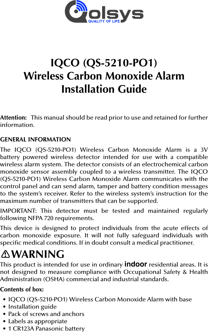 IQCO (QS-5210-PO1)Wireless Carbon Monoxide AlarmInstallation GuideAttention:   This manual should be read prior to use and retained for further information.GENERAL INFORMATIONThe  IQCO  (QS-5210-PO1)  Wireless  Carbon  Monoxide  Alarm  is  a  3V battery  powered  wireless  detector  intended  for  use  with  a  compatible wireless alarm system. The detector consists of an electrochemical carbon monoxide sensor assembly  coupled to  a wireless  transmitter. The  IQCO (QS-5210-PO1) Wireless Carbon Monoxide Alarm communicates with the control panel and can send alarm, tamper and battery condition messages to the system’s receiver. Refer to the wireless system’s instruction for the maximum number of transmitters that can be supported.IMPORTANT:  This  detector  must  be  tested  and  maintained  regularly following NFPA 720 requirements.This  device  is  designed  to  protect  individuals  from  the  acute  effects  of carbon  monoxide  exposure.  It  will  not  fully  safeguard  individuals  with speci c medical conditions. If in doubt consult a medical practitioner.WARNINGThis product is intended for use in ordinary indoor residential areas. It is not designed to measure compliance with Occupational Safety &amp; Health Administration (OSHA) commercial and industrial standards.Contents of box:•  IQCO (QS-5210-PO1) Wireless Carbon Monoxide Alarm with base•  Installation guide•  Pack of screws and anchors•  Labels as appropriate•  1 CR123A Panasonic battery!