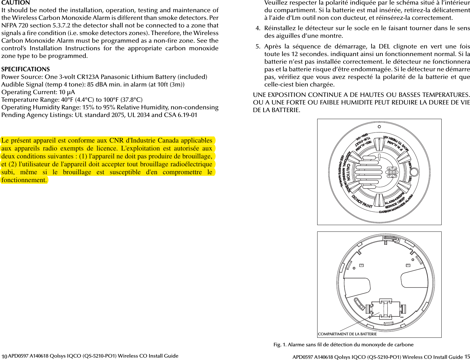 10 APD0597 A140618 Qolsys IQCO (QS-5210-PO1) Wireless CO Install GuideCAUTIONIt should be noted the installation, operation, testing and maintenance of the Wireless Carbon Monoxide Alarm is different than smoke detectors. Per NFPA 720 section 5.3.7.2 the detector shall not be connected to a zone that signals a  re condition (i.e. smoke detectors zones). Therefore, the Wireless Carbon Monoxide Alarm must be programmed as a non- re zone. See the control’s  Installation  Instructions  for  the  appropriate  carbon  monoxide zone type to be programmed.SPECIFICATIONSPower Source: One 3-volt CR123A Panasonic Lithium Battery (included)Audible Signal (temp 4 tone): 85 dBA min. in alarm (at 10ft (3m))Operating Current: 10 µATemperature Range: 40°F (4.4°C) to 100°F (37.8°C)Operating Humidity Range: 15% to 95% Relative Humidity, non-condensingPending Agency Listings: UL standard 2075, UL 2034 and CSA 6.19-0115APD0597 A140618 Qolsys IQCO (QS-5210-PO1) Wireless CO Install GuideVeuillez respecter la polarité indiquée par le schéma situé à l’intérieur du compartiment. Si la batterie est mal insérée, retirez-la délicatement à l’aide d’Lm outil non con  ducteur, et réinsérez-la correctement.4.  Réinstallez le détecteur sur le socle en le faisant tourner dans le sens des aiguilles d’une montre.5.  Après  la  séquence  de  démarrage,  la  DEL  clignote  en  vert  une  fois toute les 12 secondes. indiquant ainsi un fonctionnement normal. Si la batterie n’est pas installée correctement. le détecteur ne fonctionnera pas et la batterie risque d’être endommagée. Si le détecteur ne démarre pas,  véri ez  que  vous avez respecté  la  polarité  de  la  batterie  et que celle-ciest bien chargée.UNE EXPOSITION CONTINUE A DE HAUTES OU BASSES TEMPERATURES. OU A UNE FORTE OU FAIBLE HUMIDITE PEUT REDUIRE LA DUREE DE VIE DE LA BATTERIE.BATTERY COMPARTMENTCOMPARTIMENT DE LA BATTERIEFig. 1. Alarme sans  l de détection du monoxyde de carboneLe présent appareil est conforme aux CNR d&apos;Industrie Canada applicables aux  appareils  radio  exempts  de  licence.  L&apos;exploitation  est  autorisée  aux deux conditions suivantes : (1) l&apos;appareil ne doit pas produire de brouillage, et (2) l&apos;utilisateur de l&apos;appareil doit accepter tout brouillage radioélectrique subi,  même  si  le  brouillage  est  susceptible  d&apos;en  compromettre  le fonctionnement.