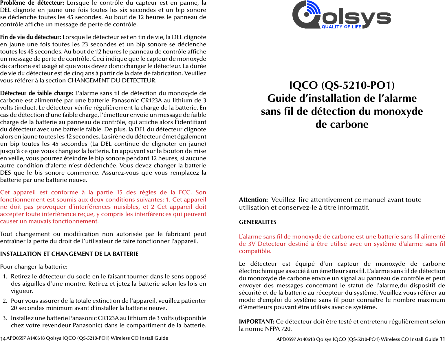 14 APD0597 A140618 Qolsys IQCO (QS-5210-PO1) Wireless CO Install GuideProblème  de  détecteur:  Lorsque  le  contrôle  du  capteur  est  en  panne,  la DEL clignote en jaune une fois toutes les six secondes  et  un  bip  sonore se déclenche toutes les 45 secondes. Au bout de 12 heures le panneau de contrôle af che un message de perte de contrôle.Fin de vie du détecteur: Lorsque le détecteur est en  n de vie, la DEL clignote en jaune une fois toutes les 23 secondes et un bip sonore se déclenche toutes les 45 secondes. Au bout de 12 heures le panneau de contrôle af che un message de perte de contrôle. Ceci indique que le capteur de monoxyde de carbone est usagé et que vous devez donc changer le détecteur. La durée de vie du détecteur est de cinq ans à partir de la date de fabrication. Veuillez vous référer à la section CHANGEMENT DU DETECTEUR.Détecteur de faible charge: L’alarme sans  l de détection du monoxyde de carbone est alimentée par une batterie Panasonic CR123A au lithium de 3 volts (inclue). Le détecteur véri e régulièrement la charge de la batterie. En cas de détection d’une faible charge, l’émetteur envoie un message de faible charge de la batterie au panneau de contrôle, qui af che alors l’identi ant du détecteur avec une batterie faible. De plus. la DEL du détecteur clignote alors en jaune toutes les 12 secondes. La sirène du détecteur émet également un  bip  toutes  les  45  sec ondes  (La  DEL  continue  de  clignoter  en  jaune) jusqu’à ce que vous changiez la batterie. En appuyant sur le bouton de mise en veille, vous pourrez éteindre le bip sonore pendant 12 heures, si aucune autre condition d’alerte n’est déclenchée. Vous devez changer la batterie DES  que  le  bis  sonore  commence.  Assurez-vous  que  vous  remplacez  la batterie par une batterie neuve.Cet  appareil  est  conforme  à  la  partie  15  des  règles  de  la  FCC.  Son fonctionnement est soumis aux deux conditions suivantes: 1. Cet appareil ne  doit  pas  provoquer  d’interférences  nuisibles,  et  2  Cet  appareil  doit accepter toute interférence reçue, y compris les interférences qui peuvent causer un mauvais fonctionnement.Tout  changement  ou  modi cation  non  autorisée  par  le  fabricant  peut entraîner la perte du droit de l’utilisateur de faire fonctionner l’appareil.INSTALLATION ET CHANGEMENT DE LA BATTERIEPour changer la batterie:1.  Retirez le détecteur du socle en le faisant tourner dans le sens opposé des aiguilles d’une montre. Retirez et jetez la batterie selon les lois en vigueur.2.  Pour vous assurer de la totale extinction de l’appareil, veuillez patienter 20 sec ondes minimum avant d’installer la batterie neuve.3.  lnstallez une batterie Panasonic CR123A au lithium de 3 volts (disponible chez votre revendeur Panasonic) dans le compartiment de la batterie. 11APD0597 A140618 Qolsys IQCO (QS-5210-PO1) Wireless CO Install GuideAttention:  Veuillez  lire attentivement ce manuel avant toute utilisation et conservez-le à titre informatif.GENERALITESL’alarme sans  l de monoxyde de carbone est une batterie sans  l alimenté de  3V  Détecteur  destiné  à  être  utilisé  avec  un  système  d’alarme  sans   l compatible.Le  détecteur  est  équipé  d’un  capteur  de  monoxyde  de  carbone électrochimique associé à un émetteur sans  l. L’alarme sans  l de détection du monoxyde de carbone envoie un signal au panneau de contrôle et peut envoyer  des  messages  concernant  le  statut  de  l’alarme,du  dispositif  de sécurité et de la batterie au récepteur du système. Veuillez vous référer au mode d’emploi  du système  sans  l  pour  connaître  le  nombre  maximum d’émetteurs pouvant être utilisés avec ce système.IMPORTANT: Ce détecteur doit être testé et entretenu régulièrement selon la norme NFPA 720.IQCO (QS-5210-PO1)Guide d’installation de l’alarmesans  l de détection du monoxydede carbone