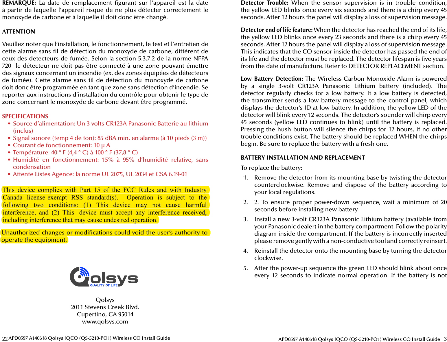 22 APD0597 A140618 Qolsys IQCO (QS-5210-PO1) Wireless CO Install GuideREMARQUE:  La  date  de  remplacement   gurant  sur  l’appareil  est  la  date à partir de laquelle l’appareil risque de ne plus détecter correctement le monoxyde de carbone et à laquelle il doit donc être changé.ATTENTIONSPECIFICATIONS •  Source d’alimentation: Un 3 volts CR123A Panasonic Batterie au lithium (inclus) •  Signal sonore (temp 4 de ton): 85 dBA min. en alarme (à 10 pieds (3 m)) •  Courant de fonctionnement: 10 µ A •  Température: 40 ° F (4,4   ° C) à 100 ° F (37,8 ° C) •  Humidité  en  fonctionnement:  15%  à  95%  d’humidité  relative,  sans condensation •  Attente Listes Agence: la norme UL 2075, UL 2034 et CSA 6.19-01Qolsys2011 Stevens Creek Blvd.Cupertino, CA 95014www.qolsys.com3APD0597 A140618 Qolsys IQCO (QS-5210-PO1) Wireless CO Install GuideDetector  Trouble:  When  the  sensor  supervision  is  in  trouble  condition, the yellow LED blinks once every six seconds and there is a chirp every 45 seconds. After 12 hours the panel will display a loss of supervision message.Detector end of life feature: When the detector has reached the end of its life, the yellow LED blinks once every 23 seconds and there is a chirp every 45 seconds. After 12 hours the panel will display a loss of supervision message. This indicates that the CO sensor inside the detector has passed the end of its life and the detector must be replaced. The detector lifespan is  ve years from the date of manufacture. Refer to DETECTOR REPLACEMENT section.Low Battery Detection: The Wireless Carbon Monoxide Alarm is powered by  a  single  3-volt  CR123A  Panasonic  Lithium  battery  (included).  The detector  regularly  checks  for  a  low  battery.  If  a  low  battery  is  detected, the transmitter sends  a  low battery message to  the  control  panel, which displays the detector’s ID at low battery. In addition, the yellow LED of the detector will blink every 12 seconds. The detector’s sounder will chirp every 45 seconds  (yellow LED  continues  to  blink) until  the battery  is  replaced. Pressing the hush button will silence the chirps for 12 hours, if no other trouble conditions exist. The battery should be replaced WHEN the chirps begin. Be sure to replace the battery with a fresh one. Unauthorized changes or modi cations could void the user’s authority to operate the equipment.BATTERY INSTALLATION AND REPLACEMENTTo replace the battery:1.  Remove the detector from its mounting base by twisting the detector counterclockwise.  Remove  and  dispose  of  the  battery  according  to your local regulations.2.  2.  To  ensure  proper  power-down  sequence,  wait  a  minimum  of  20 seconds before installing new battery.3.  Install a new 3-volt CR123A Panasonic Lithium battery (available from your Panasonic dealer) in the battery compartment. Follow the polarity diagram inside the compartment. If the battery is incorrectly inserted please remove gently with a non-conductive tool and correctly reinsert.4.  Reinstall the detector onto the mounting base by turning the detector clockwise.5.  After the power-up sequence the green LED should blink about once every  12  seconds to  indicate normal  operation. If  the  battery  is  not Veuillez noter que l’installation, le fonctionnement, le test et l’entretien de cette alarme sans  l de détection du monoxyde de carbone, différent de ceux des detecteurs de fumée. Selon la section 5.3.7.2 de la norme NFPA 720  le détecteur ne doit pas être connecté à une zone pouvant émettre des signaux concernant un incendie (ex. des zones équipées de détecteurs de  fumée).  Cette  alarme  sans   l  de  détection  du  monoxyde de  carbone doit donc être programmée en tant que zone sans détection d’incendie. Se reporter aux instructions d’installation du contrôle pour obtenir le type de zone concernant le monoxyde de carbone devant être programmé.This  device  complies  with  Part  15  of  the  FCC  Rules  and  with  Industry Canada  license-exempt  RSS  standard(s).   Operation  is  subject  to  the following  two  conditions:  (1)  This  device  may  not  cause  harmful interference,  and  (2)  This   device  must  accept  any  interference  received, including interference that may cause undesired operation.