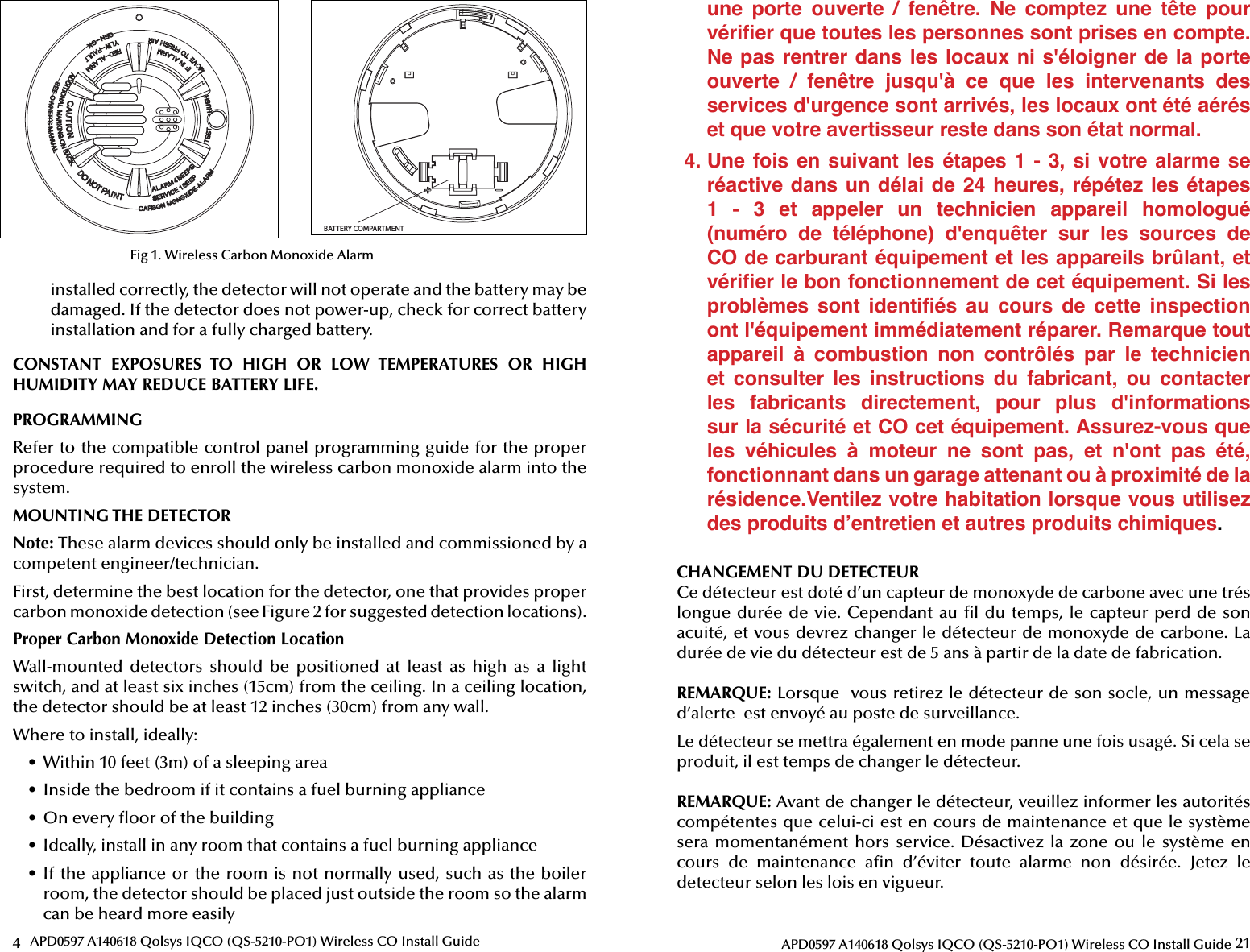 4APD0597 A140618 Qolsys IQCO (QS-5210-PO1) Wireless CO Install GuideBATTERY COMPARTMENTFig 1. Wireless Carbon Monoxide Alarminstalled correctly, the detector will not operate and the battery may be damaged. If the detector does not power-up, check for correct battery installation and for a fully charged battery.CONSTANT  EXPOSURES  TO  HIGH  OR  LOW  TEMPERATURES  OR  HIGH HUMIDITY MAY REDUCE BATTERY LIFE.PROGRAMMINGRefer to the compatible control panel programming guide for the proper procedure required to enroll the wireless carbon monoxide alarm into the system.MOUNTING THE DETECTORNote: These alarm devices should only be installed and commissioned by a competent engineer/technician.First, determine the best location for the detector, one that provides proper carbon monoxide detection (see Figure 2 for suggested detection locations).Proper Carbon Monoxide Detection LocationWall-mounted  detectors  should  be  positioned  at  least  as  high  as  a  light switch, and at least six inches (15cm) from the ceiling. In a ceiling location, the detector should be at least 12 inches (30cm) from any wall.Where to install, ideally:•  Within 10 feet (3m) of a sleeping area•  Inside the bedroom if it contains a fuel burning appliance•  On every  oor of the building•  Ideally, install in any room that contains a fuel burning appliance•  If the appliance or the room is not normally used, such as the boiler room, the detector should be placed just outside the room so the alarm can be heard more easily21APD0597 A140618 Qolsys IQCO (QS-5210-PO1) Wireless CO Install Guideune  porte  ouverte  /  fenêtre.  Ne  comptez  une  tête  pour vériﬁ er que toutes les personnes sont prises en compte. Ne pas rentrer dans les locaux ni  s&apos;éloigner de la porte ouverte  /  fenêtre  jusqu&apos;à  ce  que  les  intervenants  des services d&apos;urgence sont arrivés, les locaux ont été aérés et que votre avertisseur reste dans son état normal.4. Une  fois en  suivant  les  étapes  1 -  3,  si  votre  alarme se réactive dans un délai de 24 heures, répétez les étapes 1  -  3  et  appeler  un  technicien  appareil  homologué (numéro  de  téléphone)  d&apos;enquêter  sur  les  sources  de CO de carburant équipement et les appareils brûlant, et vériﬁ er le bon fonctionnement de cet équipement. Si les problèmes  sont  identiﬁ és  au  cours  de  cette  inspection ont l&apos;équipement immédiatement réparer. Remarque tout appareil  à  combustion  non  contrôlés  par  le  technicien et  consulter  les  instructions  du  fabricant,  ou  contacter les  fabricants  directement,  pour  plus  d&apos;informations sur la sécurité et CO cet équipement. Assurez-vous que les  véhicules  à  moteur  ne  sont  pas,  et  n&apos;ont  pas  été, fonctionnant dans un garage attenant ou à proximité de la résidence.Ventilez votre habitation lorsque vous utilisez des produits d’entretien et autres produits chimiques.CHANGEMENT DU DETECTEURCe détecteur est doté d’un capteur de monoxyde de carbone avec une trés longue durée de vie. Cependant au  l du temps, le capteur perd de son acuité, et vous devrez changer le détecteur de monoxyde de carbone. La durée de vie du détecteur est de 5 ans à partir de la date de fabrication.REMARQUE: Lorsque  vous retirez le détecteur de son socle, un message d’alerte  est envoyé au poste de surveillance.Le détecteur se mettra également en mode panne une fois usagé. Si cela se produit, il est temps de changer le détecteur.REMARQUE: Avant de changer le détecteur, veuillez informer les autorités compétentes que celui-ci est en cours de maintenance et que le système sera momentanément  hors  service.  Désactivez la  zone ou le système  en cours  de  maintenance  a n  d’éviter  toute  alarme  non  désirée.  Jetez  le detecteur selon les lois en vigueur.