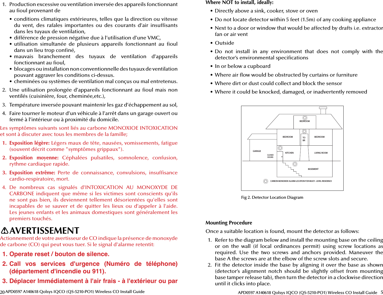 20 APD0597 A140618 Qolsys IQCO (QS-5210-PO1) Wireless CO Install Guide1.  Production excessive ou ventilation inversée des appareils fonctionnant au  oul provenant de•  conditions climatiques extérieures, telles que la direction ou vitesse du  vent,  des  rafales  importantes  ou  des  courants  d’air  insuf sants dans les tuyaux de ventilation,•  différence de pression négative due à l’utilisation d’une VMC,•  utilisation  simultanée  de  plusieurs  appareils  fonctionnant  au   oul dans un lieu trop con né,•  mauvais  branchement  des  tuyaux  de  ventilation  d’appareils fonctionnant au  oul,•  blocages ou installation non conventionnelle des tuyaux de ventilation pouvant aggraver les conditions ci-dessus.•  cheminées ou systèmes de ventilation mal conçus ou mal entretenus.2.  Une utilisation prolongée d’appareils fonctionnant au   oul mais non ventilés (cuisinière, four, cheminée,etc.),3.  Température inversée pouvant maintenir les gaz d’échappement au sol,4.  Faire tourner le moteur d’un véhicule à l’arrêt dans un garage ouvert ou fermé à l’intérieur ou à proximité du domicile.Les symptômes suivants sont liés au carbone MONOXIOE INTOXICATION et sont à discuter avec tous les membres de la famille; 1.  Exposition légère: Légers maux de tête, nausées, vomissements, fatigue (souvent décrit comme &quot;symptômes grippaux&quot;). 2.  Exposition  moyenne:  Céphalées  pulsatiles,  somnolence,  confusion, rythme cardiaque rapide. 3.  Exposition  extrême:  Perte  de  connaissance,  convulsions,  insuf sance cardio-respiratoire, mort. 4.  De  nombreux  cas  signalés  d&apos;INTOXICATION  AU  MONOXYDE  DE CARBONE indiquent que même si les victimes sont conscients qu&apos;ils ne sont pas bien, ils deviennent tellement désorientées qu&apos;elles sont incapables  de  se  sauver  et  de  quitter  les  lieux  ou  d&apos;appeler  à  l&apos;aide. Les jeunes enfants et les animaux domestiques sont généralement les premiers touchés.AVERTISSEMENTActionnement de votre avertisseur de CO indique la présence de monoxyde de carbone (CO) qui peut vous tuer. Si le signal d&apos;alarme retentit:1. Operate reset / bouton de silence.2. Call  vos  services  d&apos;urgence  (Numéro  de  téléphone) (département d&apos;incendie ou 911).3. Déplacer lmmédiatement à l&apos;air frais - à l&apos;extérieur ou par !5APD0597 A140618 Qolsys IQCO (QS-5210-PO1) Wireless CO Install GuideMounting ProcedureOnce a suitable location is found, mount the detector as follows:1.  Refer to the diagram below and install the mounting base on the ceiling or  on  the  wall  (if  local  ordinances  permit)  using  screw  locations  as required.  Use  the  two  screws  and  anchors  provided.  Maneuver  the base A the screws are at the elbow of the screw slots and secure.2.  Fit the detector inside the base by aligning it over the base as shown (detector’s  alignment  notch  should  be  slightly  offset  from  mounting base tamper release tab), then turn the detector in a clockwise direction until it clicks into place.BEDROOMBEDROOM BEDROOMLIVING ROOMKITCHENBASEMENTCLOSED DOORSGARAGETOBRCARBON MONOXIDE ALARM LOCATION FOR MULTI - LEVEL RESIDENCEFig 2. Detector Location DiagramWhere NOT to install, ideally:•  Directly above a sink, cooker, stove or oven•  Do not locate detector within 5 feet (1.5m) of any cooking appliance•  Next to a door or window that would be affected by drafts i.e. extractor fan or air vent•  Outside•  Do  not  install  in  any  environment  that  does  not  comply  with  the detector’s environmental speci cations•  In or below a cupboard•  Where air  ow would be obstructed by curtains or furniture•  Where dirt or dust could collect and block the sensor•  Where it could be knocked, damaged, or inadvertently removed