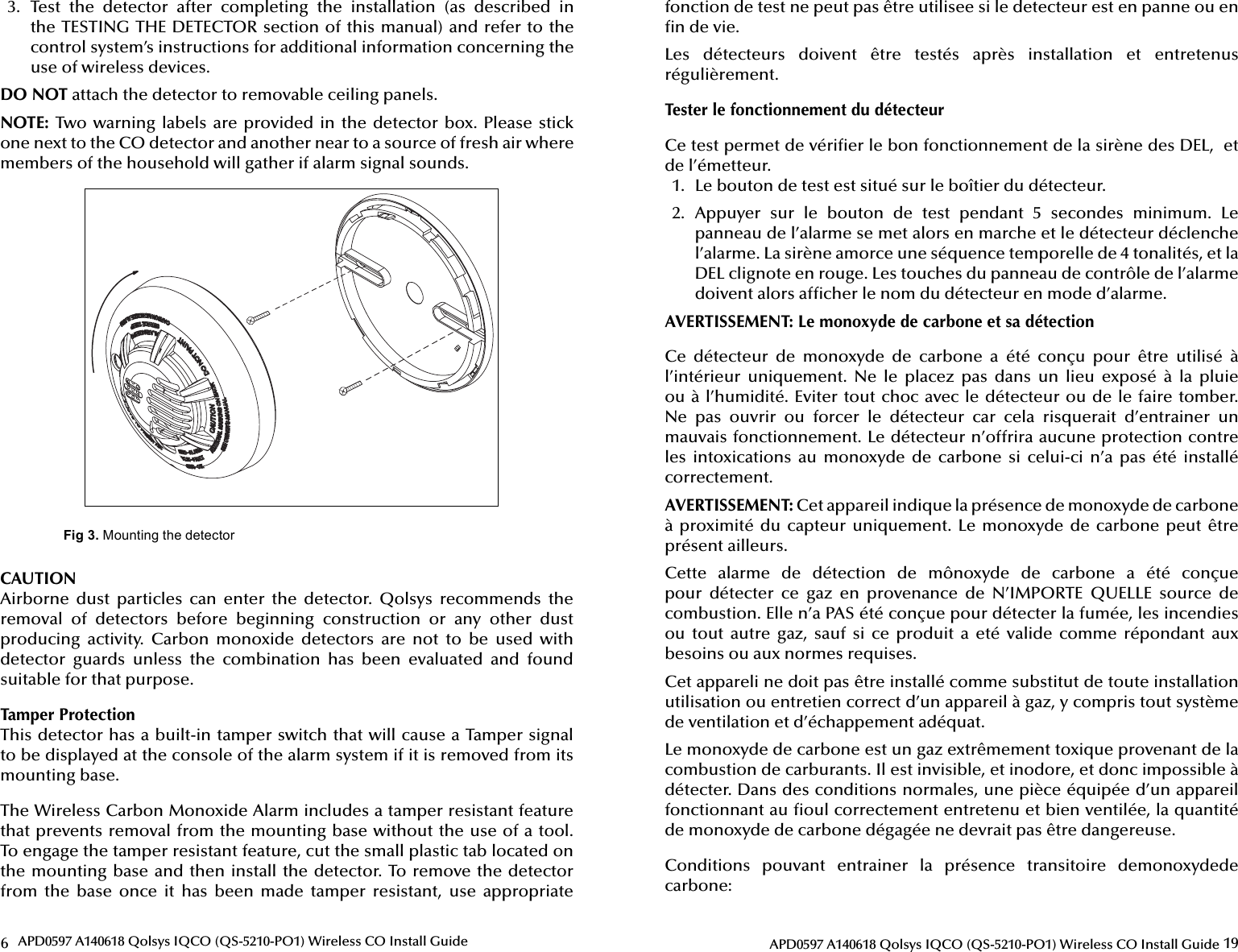 6APD0597 A140618 Qolsys IQCO (QS-5210-PO1) Wireless CO Install Guide3.  Test  the  detector  after  completing  the  installation  (as  described  in the TESTING THE DETECTOR section of this manual) and refer to the control system’s instructions for additional information concerning the use of wireless devices.DO NOT attach the detector to removable ceiling panels.NOTE: Two warning labels are provided in the detector box. Please stick one next to the CO detector and another near to a source of fresh air where members of the household will gather if alarm signal sounds.Fig 3.CAUTIONAirborne  dust  particles  can  enter  the  detector.  Qolsys  recommends  the removal  of  detectors  before  beginning  construction  or  any  other  dust producing  activity.  Carbon  monoxide  detectors  are  not  to  be  used  with detector  guards  unless  the  combination  has  been  evaluated  and  found suitable for that purpose.Tamper ProtectionThis detector has a built-in tamper switch that will cause a Tamper signal to be displayed at the console of the alarm system if it is removed from its mounting base.The Wireless Carbon Monoxide Alarm includes a tamper resistant feature that prevents removal from the mounting base without the use of a tool. To engage the tamper resistant feature, cut the small plastic tab located on the mounting base and then install the detector. To remove the detector from  the  base  once  it  has  been  made  tamper  resistant,  use  appropriate 19APD0597 A140618 Qolsys IQCO (QS-5210-PO1) Wireless CO Install Guidefonction de test ne peut pas être utilisee si le detecteur est en panne ou en  n de vie.Les  détecteurs  doivent  être  testés  après  installation  et  entretenus régulièrement.Tester le fonctionnement du détecteurCe test permet de véri er le bon fonctionnement de la sirène des DEL,  et de l’émetteur.1.  Le bouton de test est situé sur le boîtier du détecteur.2.  Appuyer  sur  le  bouton  de  test  pendant  5  secondes  minimum.  Le panneau de l’alarme se met alors en marche et le détecteur déclenche l’alarme. La sirène amorce une séquence temporelle de 4 tonalités, et la DEL clignote en rouge. Les touches du panneau de contrôle de l’alarme doivent alors af cher le nom du détecteur en mode d’alarme.AVERTISSEMENT: Le monoxyde de carbone et sa détectionCe  détecteur  de  monoxyde  de  carbone  a  été  conçu  pour  être  utilisé  à l’intérieur  uniquement.  Ne  le  placez  pas  dans  un  lieu  exposé  à  la  pluie ou à l’humidité. Eviter tout choc avec le détecteur ou de le faire tomber. Ne  pas  ouvrir  ou  forcer  le  détecteur  car  cela  risquerait  d’entrainer  un mauvais fonctionnement. Le détecteur n’offrira aucune protection contre les  intoxications  au  monoxyde  de  carbone  si  celui-ci  n’a  pas  été  installé correctement.AVERTISSEMENT: Cet appareil indique la présence de monoxyde de carbone à proximité du  capteur uniquement. Le monoxyde de carbone peut  être présent ailleurs.Cette  alarme  de  détection  de  mônoxyde  de  carbone  a  été  conçue pour  détecter  ce  gaz  en  provenance  de  N’IMPORTE  QUELLE  source  de combustion. Elle n’a PAS été conçue pour détecter la fumée, les incendies ou  tout  autre  gaz,  sauf  si  ce  produit  a  eté  valide  comme  répondant  aux besoins ou aux normes requises.Cet appareli ne doit pas être installé comme substitut de toute installation  utilisation ou entretien correct d’un appareil à gaz, y compris tout système de ventilation et d’échappement adéquat.Le monoxyde de carbone est un gaz extrêmement toxique provenant de la combustion de carburants. Il est invisible, et inodore, et donc impossible à détecter. Dans des conditions normales, une pièce équipée d’un appareil fonctionnant au  oul correctement entretenu et bien ventilée, la quantité de monoxyde de carbone dégagée ne devrait pas être dangereuse.Conditions  pouvant  entrainer  la  présence  transitoire  demonoxydede carbone: