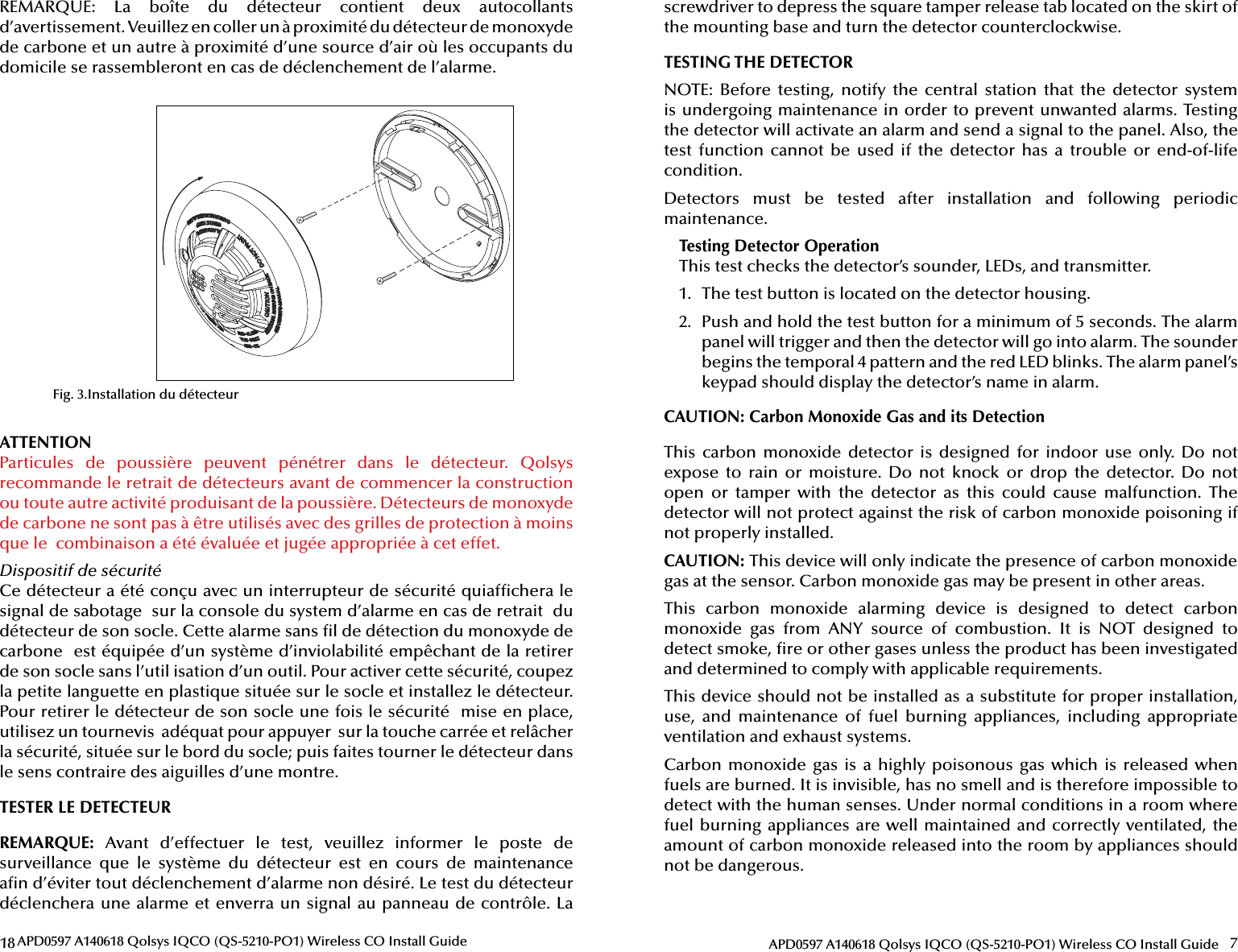 18 APD0597 A140618 Qolsys IQCO (QS-5210-PO1) Wireless CO Install GuideFig. 3.Installation du détecteurREMARQUE:  La  boîte  du  détecteur  contient  deux  autocollants d’avertissement. Veuillez en coller un à proximité du détecteur de monoxyde de carbone et un autre à proximité d’une source d’air où les occupants du domicile se rassem bleront en cas de déclenchement de l’alarme.ATTENTION Particules  de  poussière  peuvent  pénétrer  dans  le  détecteur.  Qolsys recommande le retrait de détecteurs avant de commencer la construction ou toute autre activité produisant de la poussière. Détecteurs de monoxyde de carbone ne sont pas à être utilisés avec des grilles de protection à moins que le  combinaison a été évaluée et jugée appropriée à cet effet.Dispositif de sécuritéCe détecteur a été conçu avec un interrupteur de sécurité quiaf chera le signal de sabotage  sur la console du system d’alarme en cas de retrait  du détecteur de son socle. Cette alarme sans  l de détection du monoxyde de carbone  est équipée d’un système d’inviolabilité empêchant de la retirer de son socle sans l’util isation d’un outil. Pour activer cette sécurité, coupez  la petite languette en plastique située sur le socle et installez le détecteur. Pour retirer le détecteur de son socle une fois le sécurité  mise en place, utilisez un tournevis  adéquat pour appuyer  sur la touche carrée et relâcher la sécurité, située sur le bord du socle; puis faites tourner le détecteur dans le sens contraire des aiguilles d’une montre.TESTER LE DETECTEURREMARQUE: Avant d’effectuer le test, veuillez informer le poste de surveillance  que  le  système  du  détecteur  est  en  cours  de  maintenance a n d’éviter tout déclenchement d’alarme non désiré. Le test du détecteur déclenchera une alarme et enverra un signal au panneau de contrôle. La 7APD0597 A140618 Qolsys IQCO (QS-5210-PO1) Wireless CO Install Guidescrewdriver to depress the square tamper release tab located on the skirt of the mounting base and turn the detector counterclockwise.TESTING THE DETECTORNOTE:  Before  testing,  notify  the  central  station  that  the  detector  system is undergoing maintenance in order to prevent unwanted alarms. Testing the detector will activate an alarm and send a signal to the panel. Also, the test  function  cannot  be  used  if  the  detector  has  a  trouble  or  end-of-life condition.Detectors  must  be  tested  after  installation  and  following  periodic maintenance.Testing Detector OperationThis test checks the detector’s sounder, LEDs, and transmitter.1.  The test button is located on the detector housing.2.  Push and hold the test button for a minimum of 5 seconds. The alarm panel will trigger and then the detector will go into alarm. The sounder begins the temporal 4 pattern and the red LED blinks. The alarm panel’s keypad should display the detector’s name in alarm.CAUTION: Carbon Monoxide Gas and its DetectionThis  carbon  monoxide  detector  is  designed  for  indoor  use  only. Do  not expose  to  rain  or  moisture.  Do  not  knock  or  drop  the  detector.  Do  not open  or  tamper  with  the  detector  as  this  could  cause  malfunction.  The detector will not protect against the risk of carbon monoxide poisoning if not properly installed.CAUTION: This device will only indicate the presence of carbon monoxide gas at the sensor. Carbon monoxide gas may be present in other areas. This  carbon  monoxide  alarming  device  is  designed  to  detect  carbon monoxide  gas  from  ANY  source  of  combustion.  It  is  NOT  designed  to detect smoke,  re or other gases unless the product has been investigated and determined to comply with applicable requirements.This device should not be installed as a substitute for proper installation, use,  and  maintenance  of  fuel  burning  appliances,  including  appropriate ventilation and exhaust systems.Carbon monoxide gas is  a  highly poisonous gas  which  is released when fuels are burned. It is invisible, has no smell and is therefore impossible to detect with the human senses. Under normal conditions in a room where fuel burning appliances are well maintained and correctly ventilated, the amount of carbon monoxide released into the room by appliances should not be dangerous.