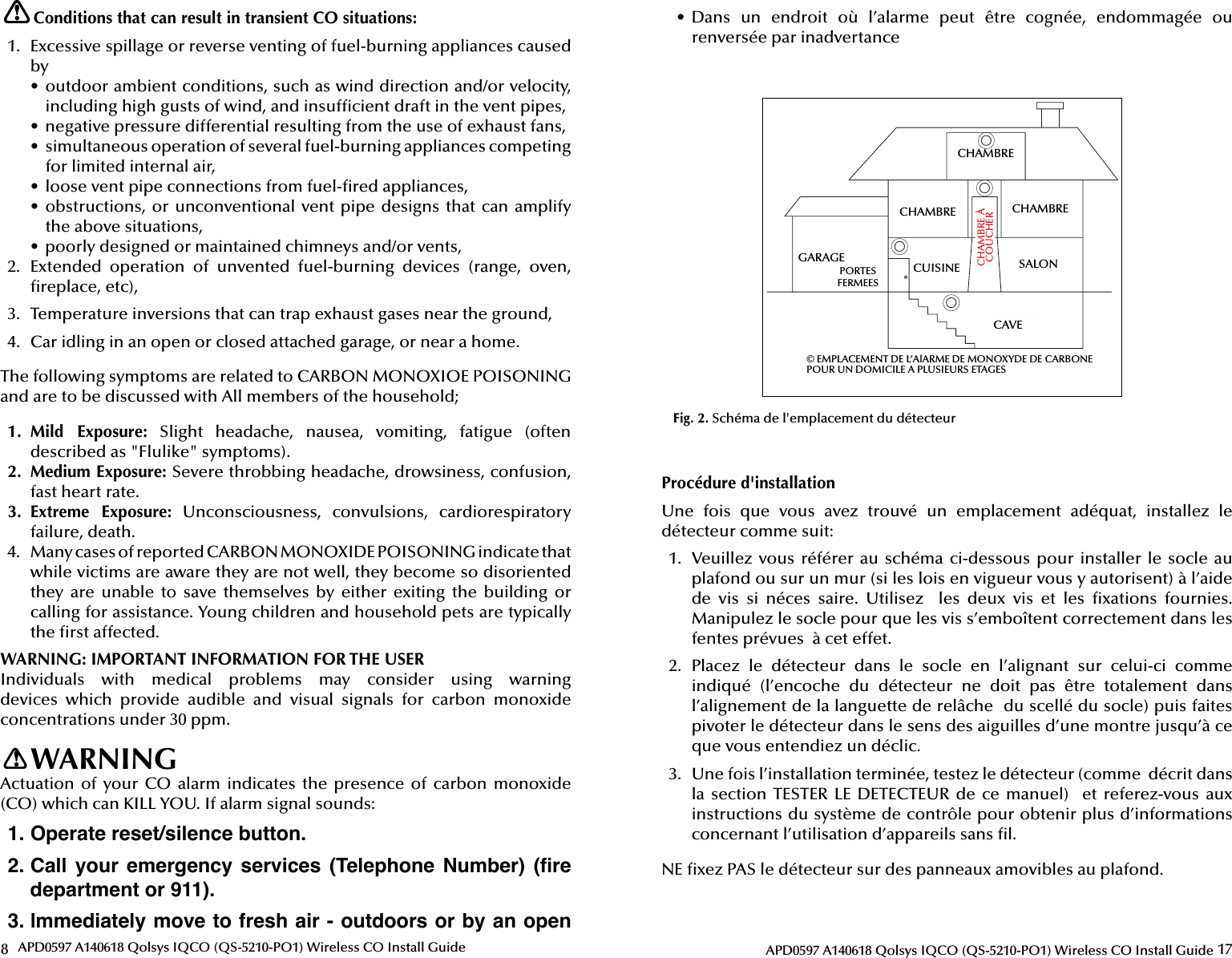 8APD0597 A140618 Qolsys IQCO (QS-5210-PO1) Wireless CO Install GuideConditions that can result in transient CO situations:1.  Excessive spillage or reverse venting of fuel-burning appliances caused by•  outdoor ambient conditions, such as wind direction and/or velocity, including high gusts of wind, and insuf cient draft in the vent pipes,•  negative pressure differential resulting from the use of exhaust fans,•  simultaneous operation of several fuel-burning appliances competing for limited internal air,•  loose vent pipe connections from fuel- red appliances,•  obstructions, or unconventional vent pipe designs that can amplify the above situations,•  poorly designed or maintained chimneys and/or vents,2.  Extended  operation  of  unvented  fuel-burning  devices  (range,  oven,  replace, etc),3.  Temperature inversions that can trap exhaust gases near the ground,4.  Car idling in an open or closed attached garage, or near a home.The following symptoms are related to CARBON MONOXIOE POISONING and are to be discussed with All members of the household;1.  Mild  Exposure: Slight headache, nausea, vomiting, fatigue (often described as &quot;Flulike&quot; symptoms).2.  Medium Exposure: Severe throbbing headache, drowsiness, confusion, fast heart rate.3.  Extreme  Exposure:  Unconsciousness,  convulsions,  cardiorespiratory failure, death.4.  Many cases of reported CARBON MONOXIDE POISONING indicate that while victims are aware they are not well, they become so disoriented they  are  unable  to  save themselves by  either  exiting  the  building  or calling for assistance. Young children and household pets are typically the  rst affected.WARNING: IMPORTANT INFORMATION FOR THE USERIndividuals  with  medical  problems  may  consider  using  warning devices  which  provide  audible  and  visual  signals  for  carbon  monoxide concentrations under 30 ppm.WARNINGActuation of  your CO alarm indicates  the presence  of  carbon monoxide (CO) which can KILL YOU. If alarm signal sounds:1. Operate reset/silence button.2. Call  your  emergency  services  (Telephone  Number)  (ﬁ re department or 911).3. lmmediately move to fresh air - outdoors or by an open !!17APD0597 A140618 Qolsys IQCO (QS-5210-PO1) Wireless CO Install Guide•  Dans  un  endroit  où  l’alarme  peut  être  cognée,  endommagée  ou renversée par inadvertanceBEDROOMBEDROOM BEDROOMLIVING ROOMKITCHENBASEMENTCLOSED DOORSGARAGETOBRCARBON MONOXIDE ALARM LOCATION FOR MULTI - LEVEL RESIDENCECHAMBRECAVESALONCHAMBRECHAMBRECUISINEPORTESFERMEESCHAMBRE À COUCHER© EMPLACEMENT DE L’AlARME DE MONOXYDE DE CARBONEPOUR UN DOMICILE A PLUSIEURS ETAGESFig. 2. Schéma de l&apos;emplacement du détecteurGARAGEProcédure d&apos;installationUne  fois  que  vous  avez  trouvé  un  emplacement  adéquat,  installez  le détecteur comme suit:1.  Veuillez vous référer au schéma  ci-dessous  pour installer le socle au plafond ou sur un mur (si les lois en vigueur vous y autorisent) à l’aide de  vis  si  néces  saire.  Utilisez    les  deux  vis  et  les   xations  fournies. Manipulez le socle pour que les vis s’emboîtent correctement dans les fentes prévues  à cet effet.2.  Placez  le  détecteur  dans  le  socle  en  l’alignant  sur  celui-ci  comme indiqué  (l’encoche  du  détecteur  ne  doit  pas  être  totalement  dans l’alignement de la languette de relâche  du scellé du socle) puis faites pivoter le détecteur dans le sens des aiguilles d’une montre jusqu’à ce que vous entendiez un déclic.3.  Une fois l’installation terminée, testez le détecteur (comme  décrit dans la section TESTER  LE  DETECTEUR de ce  manuel)   et referez-vous  aux instructions du système de contrôle pour obtenir plus d’informations concernant l’utilisation d’appareils sans  l.NE  xez PAS le détecteur sur des panneaux amovibles au plafond.