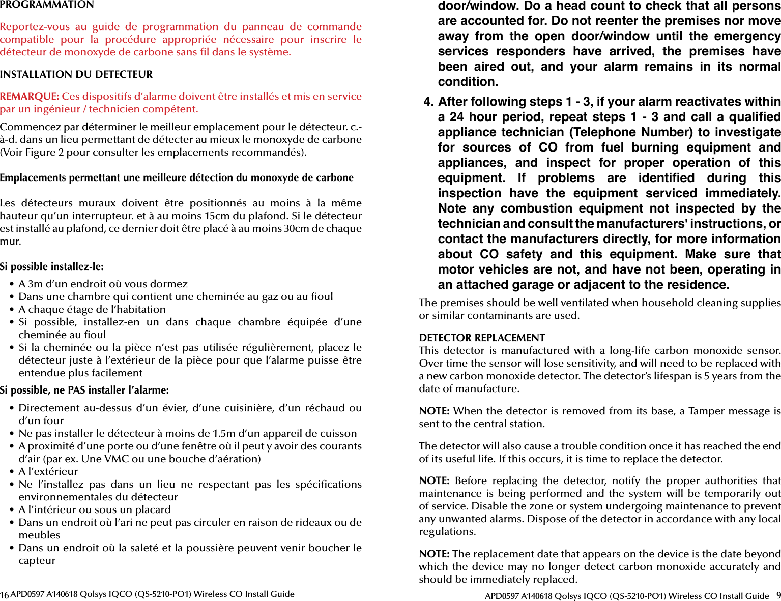 16 APD0597 A140618 Qolsys IQCO (QS-5210-PO1) Wireless CO Install GuidePROGRAMMATIONReportez-vous  au  guide  de  programmation  du  panneau  de  commande compatible  pour  la  procédure  appropriée  nécessaire  pour  inscrire  le détecteur de monoxyde de carbone sans  l dans le système.INSTALLATION DU DETECTEURREMARQUE: Ces dispositifs d’alarme doivent être installés et mis en service par un ingénieur / technicien compétent.Commencez par déterminer le meilleur emplacement pour le détecteur. c.-à-d. dans un lieu permettant de détecter au mieux le monoxyde de carbone (Voir Figure 2 pour consulter les emplacements recommandés).Emplacements permettant une meilleure détection du monoxyde de carboneLes  détecteurs  muraux  doivent  être  positionnés  au  moins  à  la  même hauteur qu’un interrupteur. et à au moins 15cm du plafond. Si le détecteur est installé au plafond, ce dernier doit être placé à au moins 30cm de chaque mur.Si possible installez-le:•  A 3m d’un endroit où vous dormez•  Dans une chambre qui contient une cheminée au gaz ou au  oul•  A chaque étage de l’habitation•  Si  possible,  installez-en  un  dans  chaque  chambre  équipée  d’une cheminée au  oul•  Si la cheminée ou la pièce n’est pas utilisée régulièrement, placez le détecteur juste à l’extérieur de la pièce pour que l’alarme puisse être entendue plus facilementSi possible, ne PAS installer l’alarme:•  Directement  au-dessus  d’un  évier,  d’une  cuisinière,  d’un  réchaud  ou d’un four•  Ne pas installer le détecteur à moins de 1.5m d’un appareil de cuisson•  A proximité d’une porte ou d’une fenêtre où il peut y avoir des courants d’air (par ex. Une VMC ou une bouche d’aération)•  A l’extérieur•  Ne  l’installez  pas  dans  un  lieu  ne  respectant  pas  les  spéci cations environnementales du détecteur•  A l’intérieur ou sous un placard•  Dans un endroit où l’ari ne peut pas circuler en raison de rideaux ou de meubles•  Dans un endroit où la saleté et la poussière peuvent venir boucher le capteur9APD0597 A140618 Qolsys IQCO (QS-5210-PO1) Wireless CO Install Guidedoor/window. Do a head count to check that all persons are accounted for. Do not reenter the premises nor move away  from  the  open  door/window  until  the  emergency services  responders  have  arrived,  the  premises  have been  aired  out,  and  your  alarm  remains  in  its  normal condition.4. After following steps 1 - 3, if your alarm reactivates within a 24 hour  period,  repeat steps 1 - 3 and call a  qualiﬁ ed appliance technician  (Telephone Number)  to investigate for  sources  of  CO  from  fuel  burning  equipment  and appliances,  and  inspect  for  proper  operation  of  this equipment.  If  problems  are  identiﬁ ed  during  this inspection  have  the  equipment  serviced  immediately. Note  any  combustion  equipment  not  inspected  by  the technician and consult the manufacturers&apos; instructions, or contact the manufacturers directly, for more information about  CO  safety  and  this  equipment.  Make  sure  that motor vehicles are not, and have not been, operating in an attached garage or adjacent to the residence.The premises should be well ventilated when household cleaning supplies or similar contaminants are used.DETECTOR REPLACEMENTThis  detector  is  manufactured  with  a  long-life  carbon  monoxide  sensor. Over time the sensor will lose sensitivity, and will need to be replaced with a new carbon monoxide detector. The detector’s lifespan is 5 years from the date of manufacture.NOTE: When the detector is removed from its base, a Tamper message is sent to the central station.The detector will also cause a trouble condition once it has reached the end of its useful life. If this occurs, it is time to replace the detector.NOTE:  Before  replacing  the  detector,  notify  the  proper  authorities  that maintenance is  being  performed  and  the system  will  be  temporarily  out of service. Disable the zone or system undergoing maintenance to prevent any unwanted alarms. Dispose of the detector in accordance with any local regulations.NOTE: The replacement date that appears on the device is the date beyondwhich the device may no longer detect carbon monoxide accurately and should be immediately replaced.