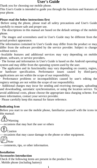 1 User's Guide Thank you for choosing our mobile phone. This User's Guide is intended to guide you through the functions and features of your phone.  Please read the below instructions first   &middot;Before using the phone, please read all safety precautions and User's Guide carefully to ensure safe and proper use.   &middot; The descriptions in this manual are based on the default settings of the mobile phone.   &middot; The images and screenshots used in User's Guide may be different from the actual product appearance.   The information contained in User's Guide may differ from the product or may differ from the software provided by the service provider. Subject to change without notice.   &middot;Available features and additional services may vary depending on mobile phone, software, or service providers. &middot; The format and information in User's Guide is based on the Android operating system and may differ from the operating system used by the user.   &middot; The application and its functionality may vary depending on country, region, or hardware specification. Performance issues caused by third-party applications are not within the scope of our responsibility. &middot; Performance problems or incompatibilities caused by user's editing the registry settings are not within the scope of our responsibility. &middot; Additional charges may incur for sending and receiving messages, uploading and downloading, automatic synchronization, or using the location service. To avoid additional costs, please choose the appropriate data charging scheme. For more information, contact your service provider.   &middot; Please carefully keep this manual for future reference.  Indicating Icon Before you start to use the mobile phone, familiarize yourself with the icons in this manual: Warning   &mdash; occasions that may hurt the user or others Caution   &mdash; occasions that may cause damage to the phone or other equipment. Note   &mdash; comments, tips, or other information.  Installation Accessories Introduction Check if the following items are present in the product box:   . Mobile phone (including battery) 