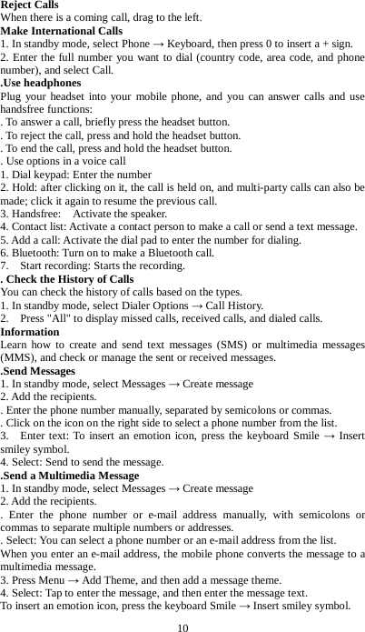 10 Reject Calls When there is a coming call, drag to the left. Make International Calls 1. In standby mode, select Phone &rarr; Keyboard, then press 0 to insert a + sign. 2. Enter the full number you want to dial (country code, area code, and phone number), and select Call.     .Use headphones Plug your headset into your mobile phone, and you can answer calls and use handsfree functions:   . To answer a call, briefly press the headset button.   . To reject the call, press and hold the headset button. . To end the call, press and hold the headset button.   . Use options in a voice call 1. Dial keypad: Enter the number   2. Hold: after clicking on it, the call is held on, and multi-party calls can also be made; click it again to resume the previous call.   3. Handsfree:    Activate the speaker. 4. Contact list: Activate a contact person to make a call or send a text message. 5. Add a call: Activate the dial pad to enter the number for dialing. 6. Bluetooth: Turn on to make a Bluetooth call. 7.    Start recording: Starts the recording. . Check the History of Calls You can check the history of calls based on the types. 1. In standby mode, select Dialer Options &rarr; Call History. 2.    Press "All" to display missed calls, received calls, and dialed calls. Information Learn how to create and send text messages (SMS) or multimedia messages (MMS), and check or manage the sent or received messages. .Send Messages 1. In standby mode, select Messages &rarr; Create message 2. Add the recipients.   . Enter the phone number manually, separated by semicolons or commas.   . Click on the icon on the right side to select a phone number from the list. 3.  Enter text: To insert an emotion icon, press the keyboard Smile &rarr;  Insert smiley symbol. 4. Select: Send to send the message.   .Send a Multimedia Message 1. In standby mode, select Messages &rarr; Create message 2. Add the recipients.   . Enter the phone number or e-mail address manually, with semicolons or commas to separate multiple numbers or addresses.   . Select: You can select a phone number or an e-mail address from the list. When you enter an e-mail address, the mobile phone converts the message to a multimedia message. 3. Press Menu &rarr; Add Theme, and then add a message theme. 4. Select: Tap to enter the message, and then enter the message text. To insert an emotion icon, press the keyboard Smile &rarr; Insert smiley symbol. 