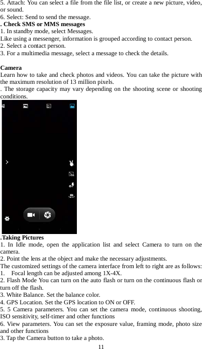 11 5. Attach: You can select a file from the file list, or create a new picture, video, or sound. 6. Select: Send to send the message.   . Check SMS or MMS messages 1. In standby mode, select Messages. Like using a messenger, information is grouped according to contact person. 2. Select a contact person.   3. For a multimedia message, select a message to check the details.    Camera Learn how to take and check photos and videos. You can take the picture with the maximum resolution of 13 million pixels. . The storage capacity may vary depending on the shooting scene or shooting conditions.    .Taking Pictures 1. In Idle mode, open the application list and select Camera to turn on the camera. 2. Point the lens at the object and make the necessary adjustments.   The customized settings of the camera interface from left to right are as follows: 1.  Focal length can be adjusted among 1X-4X. 2. Flash Mode You can turn on the auto flash or turn on the continuous flash or turn off the flash. 3. White Balance. Set the balance color. 4. GPS Location. Set the GPS location to ON or OFF. 5. 5 Camera parameters. You can set the camera mode, continuous shooting, ISO sensitivity, self-timer and other functions 6. View parameters. You can set the exposure value, framing mode, photo size and other functions 3. Tap the Camera button to take a photo. 