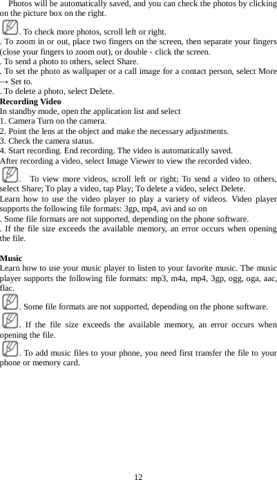 12   Photos will be automatically saved, and you can check the photos by clicking on the picture box on the right. . To check more photos, scroll left or right.   . To zoom in or out, place two fingers on the screen, then separate your fingers (close your fingers to zoom out), or double - click the screen.   . To send a photo to others, select Share.   . To set the photo as wallpaper or a call image for a contact person, select More &rarr; Set to.   . To delete a photo, select Delete.   Recording Video In standby mode, open the application list and select   1. Camera Turn on the camera. 2. Point the lens at the object and make the necessary adjustments.   3. Check the camera status.   4. Start recording. End recording. The video is automatically saved. After recording a video, select Image Viewer to view the recorded video.   .  To view more videos, scroll left or right; To send a video to others, select Share; To play a video, tap Play; To delete a video, select Delete. Learn how to use the video player to play a variety of videos. Video player supports the following file formats: 3gp, mp4, avi and so on . Some file formats are not supported, depending on the phone software.   . If the file size exceeds the available memory, an error occurs when opening the file.  Music Learn how to use your music player to listen to your favorite music. The music player supports the following file formats: mp3, m4a, mp4, 3gp, ogg, oga, aac, flac.   . Some file formats are not supported, depending on the phone software.   . If the file size exceeds the available memory, an error occurs when opening the file.   . To add music files to your phone, you need first transfer the file to your phone or memory card. 