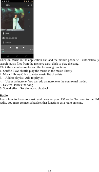 13  Click on Music in the application list, and the mobile phone will automatically search music files from the memory card; click to play the song. Click the menu button to start the following functions: 1. Shuffle Play: shuffle play the music in the music library. 2. Music Library Click to enter music list of artists. 3.    Add to playlist: Add to playlist 4.    Use as a ringtone: You can add a ringtone to the contextual model. 5. Delete: Deletes the song 6. Sound effect: Set the music playback.  Radio Learn how to listen to music and news on your FM radio. To listen to the FM radio, you must connect a headset that functions as a radio antenna. 