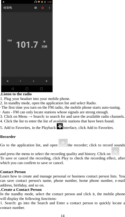 14  .Listen to the radio   1. Plug your headset into your mobile phone.   2. In standby mode, open the application list and select Radio.   &middot;The first time you turn on the FM radio, the mobile phone starts auto-tuning.   &middot; Auto - FM can only locate stations whose signals are strong enough. 3. Click on Menu &rarr; Search: to search for and save the available radio channels. 4. Click the list to enter the list of available stations that have been found. 5. Add to Favorites, in the Playback Interface, click Add to Favorites.  Recorder Go to the application list, and open the recorder; click to record sounds and press the menu to select the recording quality and history. Click on  To save or cancel the recording, click Play to check the recording effect, after which you can confirm to save or cancel.    Contact Person Learn how to create and manage personal or business contact person lists. You can save contact person's name, phone number, home phone number, e-mail address, birthday, and so on.     .Create a Contact Person   In the standby mode, select the contact person and click it, the mobile phone will display the following functions: 1. Search: go into the Search and Enter a contact person to quickly locate a contact number. 