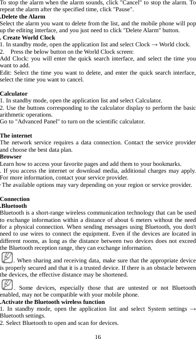 16 To stop the alarm when the alarm sounds, click "Cancel" to stop the alarm. To repeat the alarm after the specified time, click "Pause".   .Delete the Alarm Select the alarm you want to delete from the list, and the mobile phone will pop up the editing interface, and you just need to click "Delete Alarm" button. . Create World Clock 1. In standby mode, open the application list and select Clock &rarr; World clock. 2.    Press the below button on the World Clock screen: Add Clock: you will enter the quick search interface, and select the time you want to add. Edit: Select the time you want to delete, and enter the quick search interface, select the time you want to cancel.  Calculator 1. In standby mode, open the application list and select Calculator. 2. Use the buttons corresponding to the calculator display to perform the basic arithmetic operations. Go to "Advanced Panel" to turn on the scientific calculator.  The internet The network service requires a data connection. Contact the service provider and choose the best data plan. Browser Learn how to access your favorite pages and add them to your bookmarks.   . If you access the internet or download media, additional charges may apply. For more information, contact your service provider.   &middot;The available options may vary depending on your region or service provider.    Connection .Bluetooth Bluetooth is a short-range wireless communication technology that can be used to exchange information within a distance of about 6 meters without the need for a physical connection. When sending messages using Bluetooth, you don't need to use wires to connect the equipment. Even if the devices are located in different rooms, as long as the distance between two devices does not exceed the Bluetooth reception range, they can exchange information.     . When sharing and receiving data, make sure that the appropriate device is properly secured and that it is a trusted device. If there is an obstacle between the devices, the effective distance may be shortened. . Some devices, especially those that are untested or not Bluetooth enabled, may not be compatible with your mobile phone.   .Activate the Bluetooth wireless function 1. In standby mode, open the application list and select System settings &rarr; Bluetooth settings. 2. Select Bluetooth to open and scan for devices. 