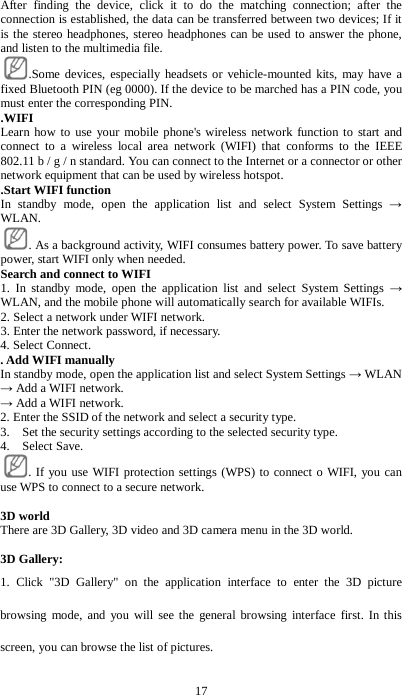 17 After finding the device, click it to do the matching connection; after the connection is established, the data can be transferred between two devices; If it is the stereo headphones, stereo headphones can be used to answer the phone, and listen to the multimedia file. .Some devices, especially headsets or vehicle-mounted kits, may have a fixed Bluetooth PIN (eg 0000). If the device to be marched has a PIN code, you must enter the corresponding PIN.   .WIFI Learn how to use your mobile phone's wireless network function to start and connect to a wireless local area network (WIFI) that conforms to the IEEE 802.11 b / g / n standard. You can connect to the Internet or a connector or other network equipment that can be used by wireless hotspot.     .Start WIFI function In standby mode, open the application list and select System Settings &rarr; WLAN. . As a background activity, WIFI consumes battery power. To save battery power, start WIFI only when needed. Search and connect to WIFI   1. In standby mode, open the application list and select System Settings &rarr; WLAN, and the mobile phone will automatically search for available WIFIs. 2. Select a network under WIFI network. 3. Enter the network password, if necessary.   4. Select Connect. . Add WIFI manually   In standby mode, open the application list and select System Settings &rarr; WLAN &rarr; Add a WIFI network. &rarr; Add a WIFI network. 2. Enter the SSID of the network and select a security type.   3.    Set the security settings according to the selected security type.   4.  Select Save.  . If you use WIFI protection settings (WPS) to connect o WIFI, you can use WPS to connect to a secure network.  3D world There are 3D Gallery, 3D video and 3D camera menu in the 3D world.  3D Gallery: 1. Click "3D Gallery" on the application interface to enter the 3D picture browsing mode, and you will see the general browsing interface first. In this screen, you can browse the list of pictures. 