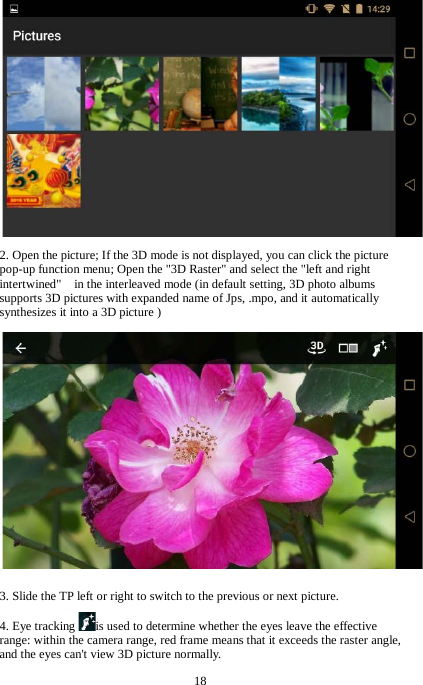 18  2. Open the picture; If the 3D mode is not displayed, you can click the picture pop-up function menu; Open the "3D Raster" and select the "left and right intertwined"    in the interleaved mode (in default setting, 3D photo albums supports 3D pictures with expanded name of Jps, .mpo, and it automatically synthesizes it into a 3D picture )  3. Slide the TP left or right to switch to the previous or next picture. 4. Eye tracking is used to determine whether the eyes leave the effective range: within the camera range, red frame means that it exceeds the raster angle, and the eyes can't view 3D picture normally. 
