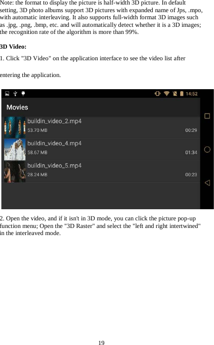 19  Note: the format to display the picture is half-width 3D picture. In default setting, 3D photo albums support 3D pictures with expanded name of Jps, .mpo, with automatic interleaving. It also supports full-width format 3D images such as .jpg, .png, .bmp, etc. and will automatically detect whether it is a 3D images; the recognition rate of the algorithm is more than 99%.  3D Video: 1. Click "3D Video" on the application interface to see the video list after entering the application.  2. Open the video, and if it isn't in 3D mode, you can click the picture pop-up function menu; Open the "3D Raster" and select the "left and right intertwined"   in the interleaved mode. 