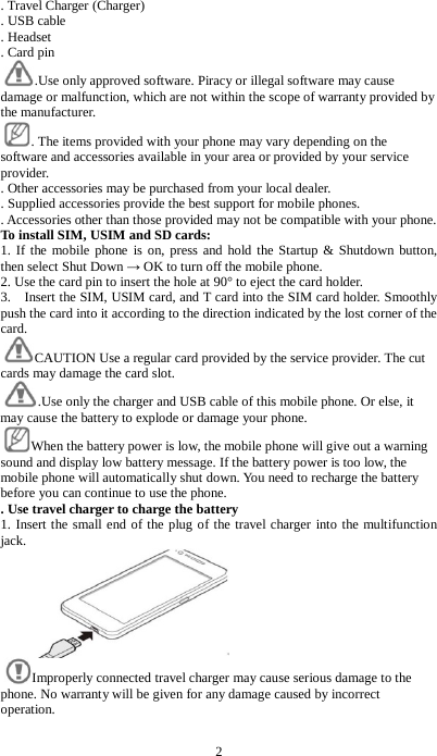 2 . Travel Charger (Charger)   . USB cable . Headset . Card pin .Use only approved software. Piracy or illegal software may cause damage or malfunction, which are not within the scope of warranty provided by the manufacturer.     . The items provided with your phone may vary depending on the software and accessories available in your area or provided by your service provider.   . Other accessories may be purchased from your local dealer.   . Supplied accessories provide the best support for mobile phones.   . Accessories other than those provided may not be compatible with your phone. To install SIM, USIM and SD cards: 1. If the mobile phone is on, press and hold the Startup &amp; Shutdown button, then select Shut Down &rarr; OK to turn off the mobile phone. 2. Use the card pin to insert the hole at 90&deg; to eject the card holder. 3.    Insert the SIM, USIM card, and T card into the SIM card holder. Smoothly push the card into it according to the direction indicated by the lost corner of the card. CAUTION Use a regular card provided by the service provider. The cut cards may damage the card slot. .Use only the charger and USB cable of this mobile phone. Or else, it may cause the battery to explode or damage your phone. When the battery power is low, the mobile phone will give out a warning sound and display low battery message. If the battery power is too low, the mobile phone will automatically shut down. You need to recharge the battery before you can continue to use the phone.   . Use travel charger to charge the battery 1. Insert the small end of the plug of the travel charger into the multifunction jack.    Improperly connected travel charger may cause serious damage to the phone. No warranty will be given for any damage caused by incorrect operation. 