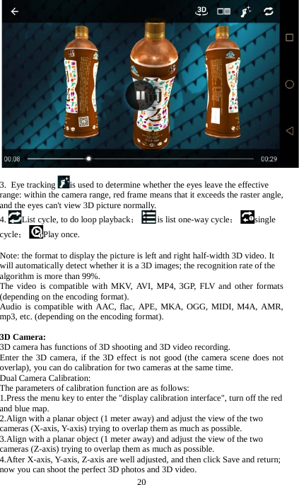 20  3.  Eye tracking is used to determine whether the eyes leave the effective range: within the camera range, red frame means that it exceeds the raster angle, and the eyes can't view 3D picture normally. 4. List cycle, to do loop playback；is list one-way cycle；single cycle；Play once.  Note: the format to display the picture is left and right half-width 3D video. It will automatically detect whether it is a 3D images; the recognition rate of the algorithm is more than 99%.   The video is compatible with MKV, AVI, MP4, 3GP, FLV and other formats (depending on the encoding format). Audio is compatible with AAC, flac, APE, MKA, OGG, MIDI, M4A, AMR, mp3, etc. (depending on the encoding format).  3D Camera: 3D camera has functions of 3D shooting and 3D video recording. Enter the 3D camera, if the 3D effect is not good (the camera scene does not overlap), you can do calibration for two cameras at the same time. Dual Camera Calibration: The parameters of calibration function are as follows: 1.Press the menu key to enter the "display calibration interface", turn off the red and blue map. 2.Align with a planar object (1 meter away) and adjust the view of the two cameras (X-axis, Y-axis) trying to overlap them as much as possible.   3.Align with a planar object (1 meter away) and adjust the view of the two cameras (Z-axis) trying to overlap them as much as possible. 4.After X-axis, Y-axis, Z-axis are well adjusted, and then click Save and return; now you can shoot the perfect 3D photos and 3D video. 