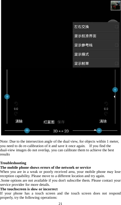 21    Note: Due to the intersection angle of the dual view, for objects within 1 meter, you need to do re-calibration of it and save it once again.    If you find the dual-view images do not overlap, you can calibrate them to achieve the best results  Troubleshooting The mobile phone shows errors of the network or service   When you are in a weak or poorly received area, your mobile phone may lose reception capability. Please move to a different location and try again.   .Some options are not available if you don't subscribe them. Please contact your service provider for more details. The touchscreen is slow or incorrect If your phone has a touch screen and the touch screen does not respond properly, try the following operations:   