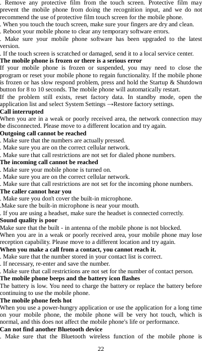 22 . Remove any protective film from the touch screen. Protective film may prevent the mobile phone from doing the recognition input, and we do not recommend the use of protective film touch screen for the mobile phone.   . When you touch the touch screen, make sure your fingers are dry and clean.   . Reboot your mobile phone to clear any temporary software errors.   . Make sure your mobile phone software has been upgraded to the latest version.   . If the touch screen is scratched or damaged, send it to a local service center. The mobile phone is frozen or there is a serious error If your mobile phone is frozen or suspended, you may need to close the program or reset your mobile phone to regain functionality. If the mobile phone is frozen or has slow respond problem, press and hold the Startup &amp; Shutdown button for 8 to 10 seconds. The mobile phone will automatically restart. If the problem still exists, reset factory data. In standby mode, open the application list and select System Settings &rarr;Restore factory settings. Call interrupted When you are in a weak or poorly received area, the network connection may be disconnected. Please move to a different location and try again. Outgoing call cannot be reached   . Make sure that the numbers are actually pressed.   . Make sure you are on the correct cellular network.   . Make sure that call restrictions are not set for dialed phone numbers. The incoming call cannot be reached   . Make sure your mobile phone is turned on.   . Make sure you are on the correct cellular network.   . Make sure that call restrictions are not set for the incoming phone numbers. The caller cannot hear you   . Make sure you don't cover the built-in microphone.   .Make sure the built-in microphone is near your mouth.   . If you are using a headset, make sure the headset is connected correctly. Sound quality is poor   Make sure that the built - in antenna of the mobile phone is not blocked.   When you are in a weak or poorly received area, your mobile phone may lose reception capability. Please move to a different location and try again. When you make a call from a contact, you cannot reach it.     . Make sure that the number stored in your contact list is correct.   . If necessary, re-enter and save the number.   . Make sure that call restrictions are not set for the number of contact person. The mobile phone beeps and the battery icon flashes The battery is low. You need to charge the battery or replace the battery before continuing to use the mobile phone. The mobile phone feels hot When you use a power-hungry application or use the application for a long time on your mobile phone, the mobile phone will be very hot touch, which is normal, and this does not affect the mobile phone's life or performance. Can not find another Bluetooth device   . Make sure that the Bluetooth wireless function of the mobile phone is 