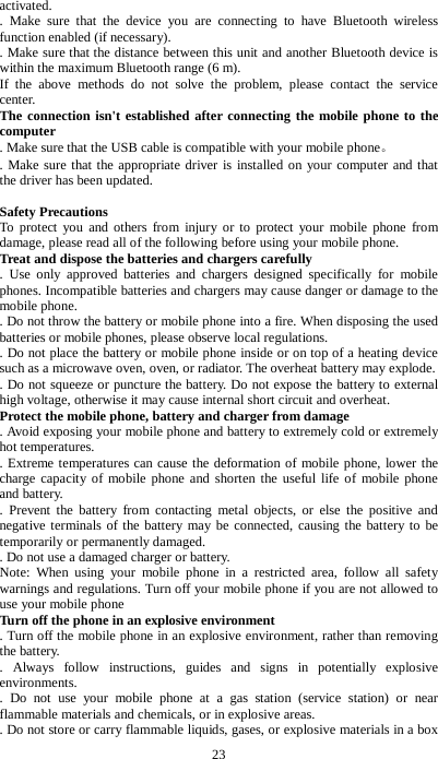 23 activated.   .  Make sure that the device you are connecting to have Bluetooth wireless function enabled (if necessary).   . Make sure that the distance between this unit and another Bluetooth device is within the maximum Bluetooth range (6 m). If the above methods do not solve the problem, please contact the service center. The connection isn't established after connecting the mobile phone to the computer   . Make sure that the USB cable is compatible with your mobile phone。   . Make sure that the appropriate driver is installed on your computer and that the driver has been updated.  Safety Precautions To protect you and others from injury or to protect your mobile phone from damage, please read all of the following before using your mobile phone. Treat and dispose the batteries and chargers carefully   . Use only approved batteries and chargers designed specifically for mobile phones. Incompatible batteries and chargers may cause danger or damage to the mobile phone.   . Do not throw the battery or mobile phone into a fire. When disposing the used batteries or mobile phones, please observe local regulations.   . Do not place the battery or mobile phone inside or on top of a heating device such as a microwave oven, oven, or radiator. The overheat battery may explode.   . Do not squeeze or puncture the battery. Do not expose the battery to external high voltage, otherwise it may cause internal short circuit and overheat. Protect the mobile phone, battery and charger from damage   . Avoid exposing your mobile phone and battery to extremely cold or extremely hot temperatures.   . Extreme temperatures can cause the deformation of mobile phone, lower the charge capacity of mobile phone and shorten the useful life of mobile phone and battery.   .  Prevent the battery from contacting metal objects, or else the positive and negative terminals of the battery may be connected, causing the battery to be temporarily or permanently damaged.   . Do not use a damaged charger or battery. Note: When using your mobile phone in a restricted area, follow all safety warnings and regulations. Turn off your mobile phone if you are not allowed to use your mobile phone Turn off the phone in an explosive environment   . Turn off the mobile phone in an explosive environment, rather than removing the battery.   . Always follow instructions, guides and signs in potentially explosive environments.   . Do not use your mobile phone at a gas station (service station) or near flammable materials and chemicals, or in explosive areas.   . Do not store or carry flammable liquids, gases, or explosive materials in a box 