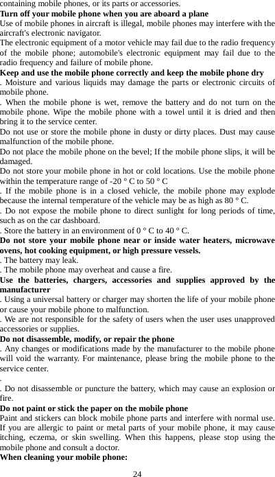 24 containing mobile phones, or its parts or accessories. Turn off your mobile phone when you are aboard a plane Use of mobile phones in aircraft is illegal, mobile phones may interfere with the aircraft's electronic navigator. The electronic equipment of a motor vehicle may fail due to the radio frequency of the mobile phone; automobile's electronic equipment may fail due to the radio frequency and failure of mobile phone. Keep and use the mobile phone correctly and keep the mobile phone dry   . Moisture and various liquids may damage the parts or electronic circuits of mobile phone.   . When the mobile phone is wet, remove the battery and do not turn on the mobile phone. Wipe the mobile phone with a towel until it is dried and then bring it to the service center.   Do not use or store the mobile phone in dusty or dirty places. Dust may cause malfunction of the mobile phone. Do not place the mobile phone on the bevel; If the mobile phone slips, it will be damaged. Do not store your mobile phone in hot or cold locations. Use the mobile phone within the temperature range of -20 &deg; C to 50 &deg; C . If the mobile phone is in a closed vehicle, the mobile phone may explode because the internal temperature of the vehicle may be as high as 80 &deg; C.   . Do not expose the mobile phone to direct sunlight for long periods of time, such as on the car dashboard.   . Store the battery in an environment of 0 &deg; C to 40 &deg; C.   Do not store your mobile phone near or inside water heaters, microwave ovens, hot cooking equipment, or high pressure vessels.   . The battery may leak.   . The mobile phone may overheat and cause a fire. Use the batteries, chargers, accessories and supplies approved by the manufacturer   . Using a universal battery or charger may shorten the life of your mobile phone or cause your mobile phone to malfunction.   . We are not responsible for the safety of users when the user uses unapproved accessories or supplies. Do not disassemble, modify, or repair the phone   . Any changes or modifications made by the manufacturer to the mobile phone will void the warranty. For maintenance, please bring the mobile phone to the service center. .   . Do not disassemble or puncture the battery, which may cause an explosion or fire. Do not paint or stick the paper on the mobile phone Paint and stickers can block mobile phone parts and interfere with normal use. If you are allergic to paint or metal parts of your mobile phone, it may cause itching, eczema, or skin swelling. When this happens, please stop using the mobile phone and consult a doctor. When cleaning your mobile phone:   
