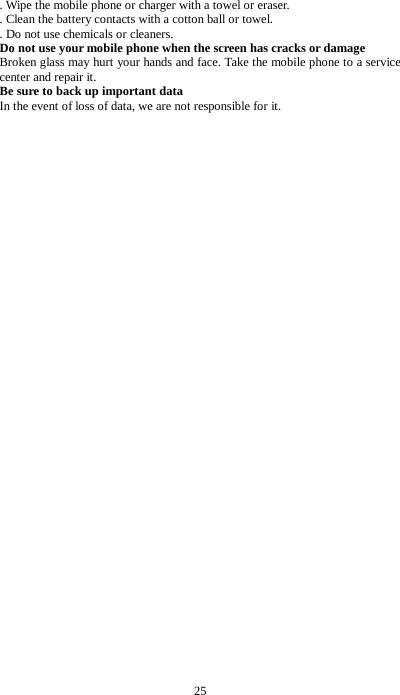 25 . Wipe the mobile phone or charger with a towel or eraser.   . Clean the battery contacts with a cotton ball or towel.   . Do not use chemicals or cleaners. Do not use your mobile phone when the screen has cracks or damage Broken glass may hurt your hands and face. Take the mobile phone to a service center and repair it. Be sure to back up important data In the event of loss of data, we are not responsible for it.                                          
