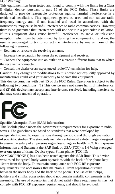 26  FCC Warning: This equipment has been tested and found to comply with the limits for a Class B digital device, pursuant to part 15 of the FCC Rules. These limits are designed to provide reasonable protection against harmful interference in a residential installation. This equipment generates, uses and can radiate radio frequency energy and, if not installed and used in accordance with the instructions, may cause harmful interference to radio communications. However, there is no guarantee that interference will not occur in a particular installation. If this equipment does cause harmful interference to radio or television reception, which can be determined by turning the equipment off and on, the user is encouraged to try to correct the interference by one or more of the following measures: &bull; Reorient or relocate the receiving antenna. &bull; Increase the separation between the equipment and receiver. &bull; Connect the equipment into an outlet on a circuit different from that to which the receiver is connected. &bull; Consult the dealer or an experienced radio/TV technician for help. Caution: Any changes or modiﬁcations to this device not explicitly approved by manufacturer could void your authority to operate this equipment. This device complies with part 15 of the FCC Rules. Operation is subject to the following two conditions: (1) This device may not cause harmful interference, and (2) this device must accept any interference received, including interference that may cause undesired operation.   Specific Absorption Rate (SAR) information: This Mobile phone meets the government's requirements for exposure to radio waves. The guidelines are based on standards that were developed by independent scientific organizations through periodic and thorough evaluation of scientific studies. The standards include a substantial safety margin designed to assure the safety of all persons regardless of age or health. FCC RF Exposure Information and Statement the SAR limit of USA (FCC) is 1.6 W/kg averaged over one gram of tissue. Device types: Smart phone (FCC ID: 2AMO6QPHONE1) has also been tested against this SAR limit. This device was tested for typical body-worn operations with the back of the phone kept 10mm from the body. To maintain compliance with FCC RF exposure requirements, use accessories that maintain a 10mm separation distance between the user's body and the back of the phone. The use of belt clips, holsters and similar accessories should not contain metallic components in its assembly. The use of accessories that do not satisfy these requirements may not comply with FCC RF exposure requirements, and should be avoided.    