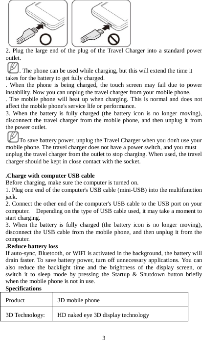 3  2. Plug the large end of the plug of the Travel Charger into a standard power outlet.   . The phone can be used while charging, but this will extend the time it takes for the battery to get fully charged.   . When the phone is being charged, the touch screen may fail due to power instability. Now you can unplug the travel charger from your mobile phone.   . The mobile phone will heat up when charging. This is normal and does not affect the mobile phone's service life or performance.   3. When the battery is fully charged (the battery icon is no longer moving), disconnect the travel charger from the mobile phone, and then unplug it from the power outlet. To save battery power, unplug the Travel Charger when you don't use your mobile phone. The travel charger does not have a power switch, and you must unplug the travel charger from the outlet to stop charging. When used, the travel charger should be kept in close contact with the socket.    .Charge with computer USB cable Before charging, make sure the computer is turned on. 1. Plug one end of the computer's USB cable (mini-USB) into the multifunction jack. 2. Connect the other end of the computer's USB cable to the USB port on your computer.    Depending on the type of USB cable used, it may take a moment to start charging. 3. When the battery is fully charged (the battery icon is no longer moving), disconnect the USB cable from the mobile phone, and then unplug it from the computer. .Reduce battery loss If auto-sync, Bluetooth, or WIFI is activated in the background, the battery will drain faster. To save battery power, turn off unnecessary applications. You can also reduce the backlight time and the brightness of the display screen, or switch it to sleep mode by pressing the Startup &amp; Shutdown button briefly when the mobile phone is not in use. Specifications Product  3D mobile phone    3D Technology: HD naked eye 3D display technology 