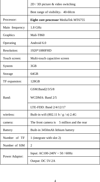 4 2D / 3D picture &amp; video switching Best range of visibility：40-60cm Processor: Eight core processor MediaTek MT6755 Main frequency   1.8 GHz Graphics  Mali-T860 Operating  Android 6.0 Resolution: 1920*1080FHD Touch screen: Multi-touch capacitive screen System  3GB   Storage  64GB TF expansion: 128GB  Band: GSM:Band2/3/5/8   WCDMA: Band 2/5 LTE-FDD: Band 2/4/12/17 wireless: Built-in wifi (802.11 b / g / n) 2.4G   camera: The front camera is    5 million and the rear       Battery  Built-in 3450mAh lithium battery Number of TF   1 (integrate with slot 2) Number of SIM   2 Power Adapter: Input: AC100-240V ~ 50 / 60Hz   Output: DC 5V-2A 