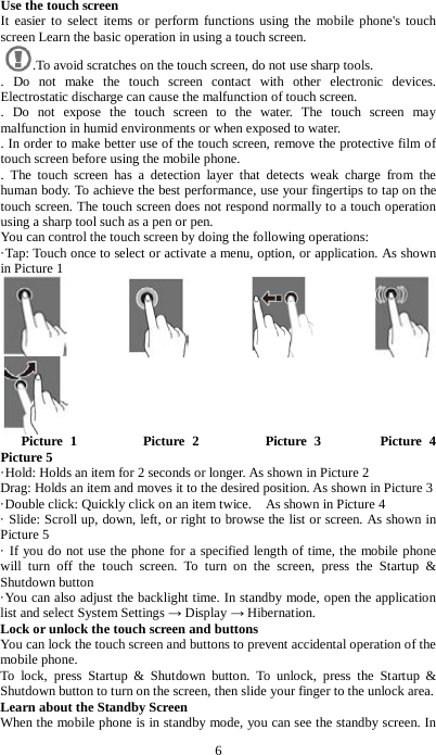 6 Use the touch screen It easier to select items or perform functions using the mobile phone's touch screen Learn the basic operation in using a touch screen.   .To avoid scratches on the touch screen, do not use sharp tools.   . Do not make the touch screen contact with other electronic devices. Electrostatic discharge can cause the malfunction of touch screen.   . Do not expose the touch screen to the water. The touch screen may malfunction in humid environments or when exposed to water. . In order to make better use of the touch screen, remove the protective film of touch screen before using the mobile phone.   . The touch screen has a detection layer that detects weak charge from the human body. To achieve the best performance, use your fingertips to tap on the touch screen. The touch screen does not respond normally to a touch operation using a sharp tool such as a pen or pen. You can control the touch screen by doing the following operations:   &middot;Tap: Touch once to select or activate a menu, option, or application. As shown in Picture 1                            Picture 1         Picture 2         Picture 3        Picture 4          Picture 5   &middot;Hold: Holds an item for 2 seconds or longer. As shown in Picture 2 Drag: Holds an item and moves it to the desired position. As shown in Picture 3 &middot;Double click: Quickly click on an item twice.    As shown in Picture 4 &middot; Slide: Scroll up, down, left, or right to browse the list or screen. As shown in Picture 5 &middot; If you do not use the phone for a specified length of time, the mobile phone will turn off the touch screen. To turn on the screen, press the Startup &amp; Shutdown button &middot;You can also adjust the backlight time. In standby mode, open the application list and select System Settings &rarr; Display &rarr; Hibernation. Lock or unlock the touch screen and buttons You can lock the touch screen and buttons to prevent accidental operation of the mobile phone. To lock, press Startup &amp; Shutdown button. To unlock, press the Startup &amp; Shutdown button to turn on the screen, then slide your finger to the unlock area. Learn about the Standby Screen When the mobile phone is in standby mode, you can see the standby screen. In 