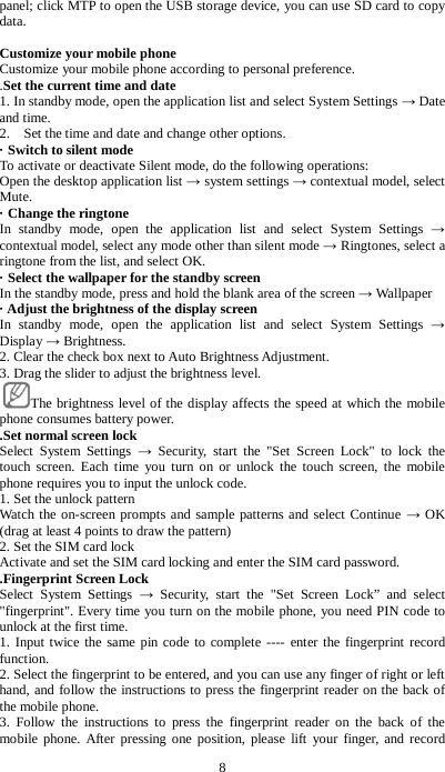 8 panel; click MTP to open the USB storage device, you can use SD card to copy data.  Customize your mobile phone Customize your mobile phone according to personal preference.     .Set the current time and date 1. In standby mode, open the application list and select System Settings &rarr; Date and time. 2.    Set the time and date and change other options.   &middot; Switch to silent mode To activate or deactivate Silent mode, do the following operations:   Open the desktop application list &rarr; system settings &rarr; contextual model, select Mute. &middot; Change the ringtone In standby mode, open the application list and select System Settings &rarr; contextual model, select any mode other than silent mode &rarr; Ringtones, select a ringtone from the list, and select OK. &middot; Select the wallpaper for the standby screen In the standby mode, press and hold the blank area of the screen &rarr; Wallpaper   &middot; Adjust the brightness of the display screen In standby mode, open the application list and select System Settings &rarr; Display &rarr; Brightness. 2. Clear the check box next to Auto Brightness Adjustment. 3. Drag the slider to adjust the brightness level.     The brightness level of the display affects the speed at which the mobile phone consumes battery power. .Set normal screen lock Select System Settings &rarr;  Security, start the "Set Screen Lock" to lock the touch screen. Each time you turn on or unlock the touch screen, the mobile phone requires you to input the unlock code.   1. Set the unlock pattern Watch the on-screen prompts and sample patterns and select Continue &rarr; OK (drag at least 4 points to draw the pattern)   2. Set the SIM card lock Activate and set the SIM card locking and enter the SIM card password. .Fingerprint Screen Lock Select System Settings &rarr;  Security, start the "Set Screen Lock&rdquo; and select "fingerprint". Every time you turn on the mobile phone, you need PIN code to unlock at the first time.   1. Input twice the same pin code to complete ---- enter the fingerprint record function. 2. Select the fingerprint to be entered, and you can use any finger of right or left hand, and follow the instructions to press the fingerprint reader on the back of the mobile phone. 3. Follow the instructions to press the fingerprint reader on the back of the mobile phone. After pressing one position, please lift your finger, and record 