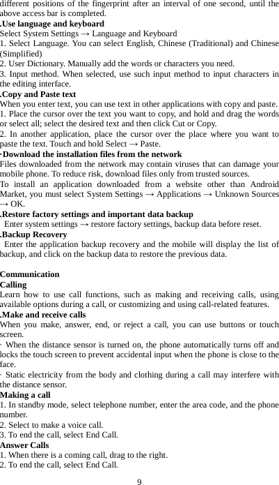 9 different positions of the fingerprint after an interval of one second, until the above access bar is completed. .Use language and keyboard Select System Settings &rarr; Language and Keyboard 1. Select Language. You can select English, Chinese (Traditional) and Chinese (Simplified) 2. User Dictionary. Manually add the words or characters you need. 3. Input method. When selected, use such input method to input characters in the editing interface. .Copy and Paste text When you enter text, you can use text in other applications with copy and paste. 1. Place the cursor over the text you want to copy, and hold and drag the words or select all; select the desired text and then click Cut or Copy. 2. In another application, place the cursor over the place where you want to paste the text. Touch and hold Select &rarr; Paste. &middot;Download the installation files from the network Files downloaded from the network may contain viruses that can damage your mobile phone. To reduce risk, download files only from trusted sources. To install an application downloaded from a website other than Android Market, you must select System Settings &rarr; Applications &rarr; Unknown Sources &rarr; OK. .Restore factory settings and important data backup  Enter system settings &rarr; restore factory settings, backup data before reset. .Backup Recovery  Enter the application backup recovery and the mobile will display the list of backup, and click on the backup data to restore the previous data.  Communication Calling Learn how to use call functions, such as making and receiving calls, using available options during a call, or customizing and using call-related features.     .Make and receive calls When you make, answer, end, or reject a call, you can use buttons or touch screen.   &middot; When the distance sensor is turned on, the phone automatically turns off and locks the touch screen to prevent accidental input when the phone is close to the face.   &middot; Static electricity from the body and clothing during a call may interfere with the distance sensor. Making a call 1. In standby mode, select telephone number, enter the area code, and the phone number.   2. Select to make a voice call. 3. To end the call, select End Call.   Answer Calls 1. When there is a coming call, drag to the right. 2. To end the call, select End Call. 