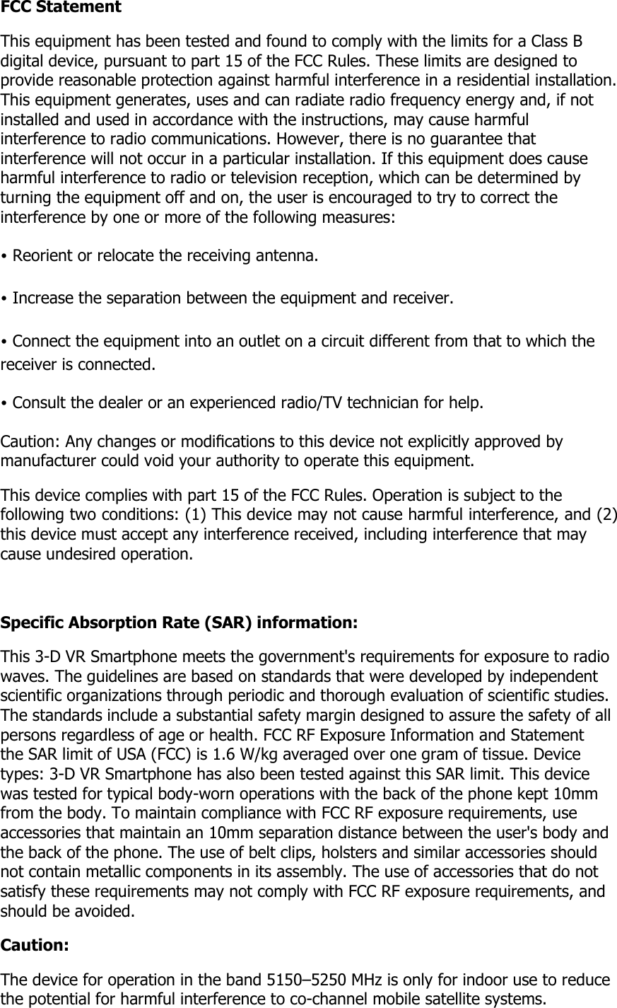 FCC Statement This equipment has been tested and found to comply with the limits for a Class B digital device, pursuant to part 15 of the FCC Rules. These limits are designed to provide reasonable protection against harmful interference in a residential installation. This equipment generates, uses and can radiate radio frequency energy and, if not installed and used in accordance with the instructions, may cause harmful interference to radio communications. However, there is no guarantee that interference will not occur in a particular installation. If this equipment does cause harmful interference to radio or television reception, which can be determined by turning the equipment off and on, the user is encouraged to try to correct the interference by one or more of the following measures: &bull; Reorient or relocate the receiving antenna. &bull; Increase the separation between the equipment and receiver. &bull; Connect the equipment into an outlet on a circuit different from that to which the receiver is connected. &bull; Consult the dealer or an experienced radio/TV technician for help. Caution: Any changes or modiﬁcations to this device not explicitly approved by manufacturer could void your authority to operate this equipment. This device complies with part 15 of the FCC Rules. Operation is subject to the following two conditions: (1) This device may not cause harmful interference, and (2) this device must accept any interference received, including interference that may cause undesired operation.  Specific Absorption Rate (SAR) information: This 3-D VR Smartphone meets the government's requirements for exposure to radio waves. The guidelines are based on standards that were developed by independent scientific organizations through periodic and thorough evaluation of scientific studies. The standards include a substantial safety margin designed to assure the safety of all persons regardless of age or health. FCC RF Exposure Information and Statement the SAR limit of USA (FCC) is 1.6 W/kg averaged over one gram of tissue. Device types: 3-D VR Smartphone has also been tested against this SAR limit. This device was tested for typical body-worn operations with the back of the phone kept 10mm from the body. To maintain compliance with FCC RF exposure requirements, use accessories that maintain an 10mm separation distance between the user's body and the back of the phone. The use of belt clips, holsters and similar accessories should not contain metallic components in its assembly. The use of accessories that do not satisfy these requirements may not comply with FCC RF exposure requirements, and should be avoided. Caution: The device for operation in the band 5150&ndash;5250 MHz is only for indoor use to reduce the potential for harmful interference to co-channel mobile satellite systems. 