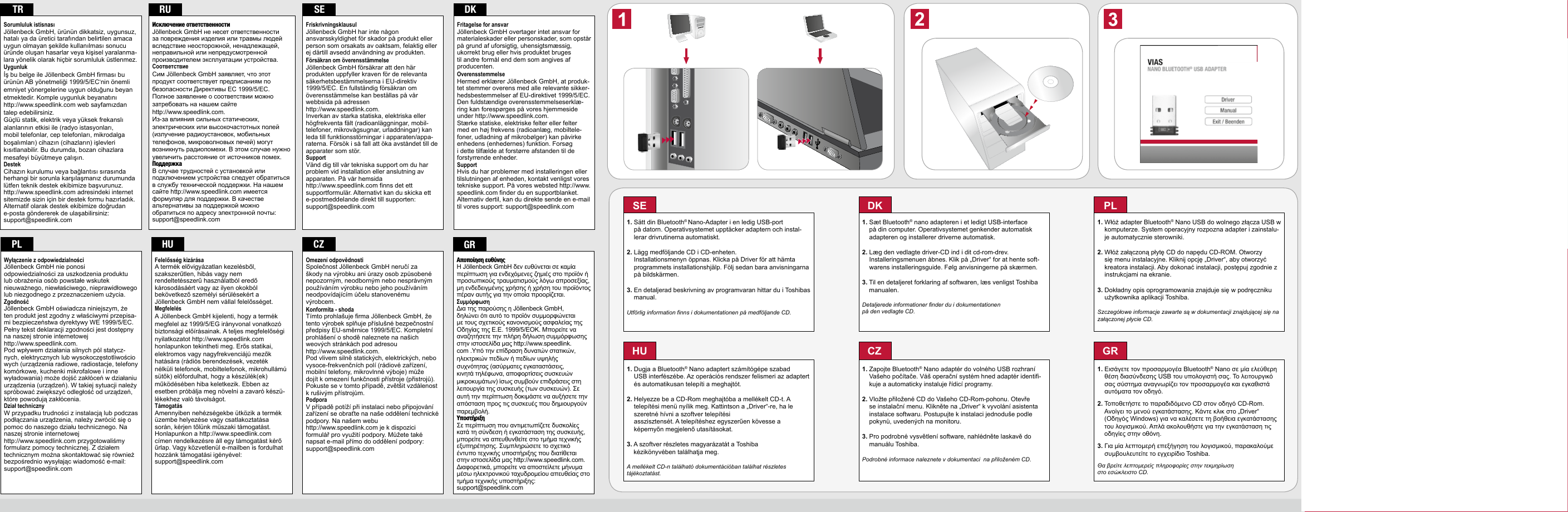 SE1.  Sätt din Bluetooth® Nano-Adapter i en ledig USB-port  på datorn. Operativsystemet upptäcker adaptern och instal-lerar drivrutinerna automatiskt.2.  Lägg medföljande CD i CD-enheten.  Installationsmenyn öppnas. Klicka på Driver för att hämta programmets installationshjälp. Följ sedan bara anvisningarna på bildskärmen.3.  En detaljerad beskrivning av programvaran hittar du i Toshibas manual.Utförlig information finns i dokumentationen på medföljande CD.DK1.  Sæt Bluetooth® nano adapteren i et ledigt USB-interface på din computer. Operativsystemet genkender automatisk adapteren og installerer driverne automatisk.2.  Læg den vedlagte driver-CD ind i dit cd-rom-drev.  Installeringsmenuen åbnes. Klik på „Driver“ for at hente soft-warens installeringsguide. Følg anvisningerne på skærmen.3.  Til en detaljeret forklaring af softwaren, læs venligst Toshiba manualen.Detaljerede informationer finder du i dokumentationen på den vedlagte CD.CZ1.  Zapojte Bluetooth® Nano adaptér do volného USB rozhraní Vašeho počítače. Váš operační systém hned adaptér identifi-kuje a automaticky instaluje řídicí programy.2.  Vložte přiložené CD do Vašeho CD-Rom-pohonu. Otevře se instalační menu. Klikněte na „Driver“ k vyvolání asistenta instalace softwaru. Postupujte k instalaci jednoduše podle pokynů, uvedených na monitoru.3.  Pro podrobné vysvětlení software, nahlédněte laskavě do manuálu Toshiba.Podrobné informace naleznete v dokumentaci  na přiloženém CD.GR1.  Εισάγετε τον προσαρμογέα Bluetooth® Nano σε μία ελεύθερη θέση διασύνδεσης USB του υπολογιστή σας. Το λειτουργικό σας σύστημα αναγνωρίζει τον προσαρμογέα και εγκαθιστά αυτόματα τον οδηγό.2.  Τοποθετήστε το παραδιδόμενο CD στον οδηγό CD-Rom. Ανοίγει το μενού εγκατάστασης. Κάντε κλικ στο „Driver“ (Οδηγός Windows) για να καλέσετε τη βοήθεια εγκατάστασης του λογισμικού. Απλά ακολουθήστε για την εγκατάσταση τις οδηγίες στην οθόνη.3.  Για μία λεπτομερή επεξήγηση του λογισμικού, παρακαλούμε συμβουλευτείτε το εγχειρίδιο Toshiba.Θα βρείτε λεπτομερείς πληροφορίες στην τεκμηρίωση στο εσώκλειστο CD.2VIASNANO BLUETOOTH® USB ADAPTERQUIck INSTALL GUIDE  VERS. 1.1SL-7410©2010 Jöllenbeck GmbH. All rights reserved. SPEEDLINK®, the SPEEDLINK word mark and the SPEEDLINK swoosh are registered trademarks of Jöllenbeck GmbH. Bluetooth is a registered trademark of Bluetooth SIG Inc. All other trademarks are the property of their respective owners. Jöllenbeck GmbH shall not be made liable for any errors that may appear in this manual. Information contained herein is subject to change without prior notice. JÖLLENBECK GmbH, Kreuzberg 2, 27404 Weertzen, GERMANYPL1.  Włóż adapter Bluetooth® Nano USB do wolnego złącza USB w komputerze. System operacyjny rozpozna adapter i zainstalu-je automatycznie sterowniki.2.  Włóż załączoną płytę CD do napędu CD-ROM. Otworzy się menu instalacyjne. Kliknij opcję „Driver“, aby otworzyć kreatora instalacji. Aby dokonać instalacji, postępuj zgodnie z instrukcjami na ekranie.3.  Dokładny opis oprogramowania znajduje się w podręczniku użytkownika aplikacji Toshiba.Szczegółowe informacje zawarte są w dokumentacji znajdującej się na załączonej płycie CD.HU1.  Dugja a Bluetooth® Nano adaptert számítógépe szabad  USB interfészébe. Az operációs rendszer felismeri az adaptert és automatikusan telepíti a meghajtót. 2.  Helyezze be a CD-Rom meghajtóba a mellékelt CD-t. A  telepítési menü nyílik meg. Kattintson a „Driver“-re, ha le szeretné hívni a szoftver telepítési  asszisztensét. A telepítéshez egyszerűen kövesse a képernyőn megjelenő utasításokat.3.  A szoftver részletes magyarázatát a Toshiba  kézikönyvében találhatja meg. A mellékelt CD-n található dokumentációban találhat részletes tájékoztatást. Fritagelse for ansvarJöllenbeck GmbH overtager intet ansvar for materialeskader eller personskader, som opstår på grund af uforsigtig, uhensigtsmæssig, ukorrekt brug eller hvis produktet bruges til andre formål end dem som angives af producenten. OverensstemmelseHermed erklærer Jöllenbeck GmbH, at produk-tet stemmer overens med alle relevante sikker-hedsbestemmelser af EU-direktivet 1999/5/EC. Den fuldstændige overensstemmelseserklæ-ring kan forespørges på vores hjemmeside under http://www.speedlink.com.Stærke statiske, elektriske felter eller felter med en høj frekvens (radioanlæg, mobiltele-foner, udladning af mikrobølger) kan påvirke enhedens (enhedernes) funktion. Forsøg i dette tilfælde at forstørre afstanden til de forstyrrende enheder.SupportHvis du har problemer med installeringen eller tilslutningen af enheden, kontakt venligst vores tekniske support. På vores websted http://www.speedlink.com finder du en supportblanket. Alternativ dertil, kan du direkte sende en e-mail til vores support: support@speedlink.comDkFriskrivningsklausulJöllenbeck GmbH har inte någon ansvarsskyldighet för skador på produkt eller person som orsakats av oaktsam, felaktig eller ej därtill avsedd användning av produkten. Försäkran om överensstämmelseJöllenbeck GmbH försäkrar att den här produkten uppfyller kraven för de relevanta säkerhetsbestämmelserna i EU-direktiv 1999/5/EC. En fullständig försäkran om överensstämmelse kan beställas på vår webbsida på adressen http://www.speedlink.com.Inverkan av starka statiska, elektriska eller högfrekventa fält (radioanläggningar, mobil-telefoner, mikrovågsugnar, urladdningar) kan leda till funktionsstörningar i apparaten/appa-raterna. Försök i så fall att öka avståndet till de apparater som stör.Support Vänd dig till vår tekniska support om du har problem vid installation eller anslutning av apparaten. På vår hemsida http://www.speedlink.com finns det ett supportformulär. Alternativt kan du skicka ett e-postmeddelande direkt till supporten: support@speedlink.comSERUИсключение ответственностиJöllenbeck GmbH не несет ответственности за повреждения изделия или травмы людей вследствие неосторожной, ненадлежащей, неправильной или непредусмотренной производителем эксплуатации устройства. СоответствиеСим Jöllenbeck GmbH заявляет, что этот продукт соответствует предписаниям по безопасности Директивы ЕС 1999/5/EC. Полное заявление о соответствии можно затребовать на нашем сайте http://www.speedlink.com.Из-за влияния сильных статических, электрических или высокочастотных полей (излучение радиоустановок, мобильных телефонов, микроволновых печей) могут возникнуть радиопомехи. В этом случае нужно увеличить расстояние от источников помех.ПоддержкаВ случае трудностей с установкой или подключением устройства следует обратиться в службу технической поддержки. На нашем сайте http://www.speedlink.com имеется формуляр для поддержки. В качестве альтернативы за поддержкой можно обратиться по адресу электронной почты: support@speedlink.comTRSorumluluk istisnasıJöllenbeck GmbH, ürünün dikkatsiz, uygunsuz, hatalı ya da üretici tarafından belirtilen amaca uygun olmayan şekilde kullanılması sonucu üründe oluşan hasarlar veya kişisel yaralanma-lara yönelik olarak hiçbir sorumluluk üstlenmez. Uygunlukİş bu belge ile Jöllenbeck GmbH firması bu ürünün AB yönetmeliği 1999/5/EC‘nin önemli emniyet yönergelerine uygun olduğunu beyan etmektedir. Komple uygunluk beyanatını http://www.speedlink.com web sayfamızdan talep edebilirsiniz.Güçlü statik, elektrik veya yüksek frekanslı alanlarının etkisi ile (radyo istasyonları, mobil telefonlar, cep telefonları, mikrodalga boşalımları) cihazın (cihazların) işlevleri kısıtlanabilir. Bu durumda, bozan cihazlara mesafeyi büyütmeye çalışın.DestekCihazın kurulumu veya bağlantısı sırasında herhangi bir sorunla karşılaşmanız durumunda lütfen teknik destek ekibimize başvurunuz. http://www.speedlink.com adresindeki internet sitemizde sizin için bir destek formu hazırladık. Alternatif olarak destek ekibimize doğrudan e-posta göndererek de ulaşabilirsiniz:  support@speedlink.comHUFelelősség kizárásaA termék elővigyázatlan kezelésből, szakszerűtlen, hibás vagy nem rendeltetésszerű használatból eredő károsodásáért vagy az ilyen okokból bekövetkező személyi sérülésekért a Jöllenbeck GmbH nem vállal felelősséget. MegfelelésA Jöllenbeck GmbH kijelenti, hogy a termék megfelel az 1999/5/EG irányvonal vonatkozó biztonsági előírásainak. A teljes megfelelőségi nyilatkozatot http://www.speedlink.com honlapunkon tekintheti meg. Erős statikai, elektromos vagy nagyfrekvenciájú mezők hatására (rádiós berendezések, vezeték nélküli telefonok, mobiltelefonok, mikrohullámú sütők) előfordulhat, hogy a készülék(ek) működésében hiba keletkezik. Ebben az esetben próbálja meg növelni a zavaró készü-lékekhez való távolságot. Támogatás Amennyiben nehézségekbe ütközik a termék üzembe helyezése vagy csatlakoztatása során, kérjen tőlünk műszaki támogatást. Honlapunkon a http://www.speedlink.com címen rendelkezésre áll egy támogatást kérő űrlap. Vagy közvetlenül e-mailben is fordulhat hozzánk támogatási igényével: support@speedlink.comcZOmezení odpovědnostiSpolečnost Jöllenbeck GmbH neručí za škody na výrobku ani úrazy osob způsobené nepozorným, neodborným nebo nesprávným používáním výrobku nebo jeho používáním neodpovídajícím účelu stanovenému výrobcem. Konformita - shodaTímto prohlašuje firma Jöllenbeck GmbH, že tento výrobek splňuje příslušné bezpečnostní předpisy EU-směrnice 1999/5/EC. Kompletní prohlášení o shodě naleznete na našich weových stránkách pod adresou http://www.speedlink.com.Pod vlivem silně statických, elektrických, nebo  vysoce-frekvenčních polí (rádiové zařízení, mobilní telefony, mikrovlnné výboje) může dojít k omezení funkčnosti přístroje (přistrojů). Pokuste se v tomto případě, zvětšit vzdálenost k rušivým přístrojům.PodporaV případě potíží při instalaci nebo připojování zařízení se obraťte na naše oddělení technické podpory. Na našem webu http://www.speedlink.com je k dispozici formulář pro využití podpory. Můžete také napsat e-mail přímo do oddělení podpory: support@speedlink.comGRΑποποίηση ευθύνηςΗ Jöllenbeck GmbH δεν ευθύνεται σε καμία περίπτωση για ενδεχόμενες ζημιές στο προϊόν ή προσωπικούς τραυματισμούς λόγω απροσεξίας, μη ενδεδειγμένης χρήσης ή χρήση του προϊόντος πέραν αυτής για την οποία προορίζεται. ΣυμμόρφωσηΔια της παρούσης η Jöllenbeck GmbH, δηλώνει ότι αυτό το προϊόν συμμορφώνεται με τους σχετικούς κανονισμούς ασφαλείας της Οδηγίας της Ε.Ε. 1999/5/ΕΟΚ. Μπορείτε να αναζητήσετε την πλήρη δήλωση συμμόρφωσης στην ιστοσελίδα μας http://www.speedlink.com .Υπό την επίδραση δυνατών στατικών, ηλεκτρικών πεδίων ή πεδίων υψηλής συχνότητας (ασύρματες εγκαταστάσεις, κινητά τηλέφωνα, αποφορτίσεις συσκευών μικροκυμάτων) ίσως συμβούν επιδράσεις στη λειτουργία της συσκευής (των συσκευών). Σε αυτή την περίπτωση δοκιμάστε να αυξήσετε την απόσταση προς τις συσκευές που δημιουργούν παρεμβολή.ΥποστήριξηΣε περίπτωση που αντιμετωπίζετε δυσκολίες κατά τη σύνδεση ή εγκατάσταση της συσκευής, μπορείτε να απευθυνθείτε στο τμήμα τεχνικής εξυπηρέτησης. Συμπληρώσετε το σχετικό έντυπο τεχνικής υποστήριξης που διατίθεται στην ιστοσελίδα μας http://www.speedlink.com. Διαφορετικά, μπορείτε να αποστείλετε μήνυμα μέσω ηλεκτρονικού ταχυδρομείου απευθείας στο τμήμα τεχνικής υποστήριξης:support@speedlink.comPLWyłączenie z odpowiedzialnościJöllenbeck GmbH nie ponosi odpowiedzialności za uszkodzenia produktu lub obrażenia osób powstałe wskutek nieuważnego, niewłaściwego, nieprawidłowego lub niezgodnego z przeznaczeniem użycia. ZgodnośćJöllenbeck GmbH oświadcza niniejszym, że ten produkt jest zgodny z właściwymi przepisa-mi bezpieczeństwa dyrektywy WE 1999/5/EC. Pełny tekst deklaracji zgodności jest dostępny na naszej stronie internetowej http://www.speedlink.com.Pod wpływem działania silnych pól statycz-nych, elektrycznych lub wysokoczęstotliwościowych (urządzenia radiowe, radiostacje, telefony komórkowe, kuchenki mikrofalowe i inne wyładowania) może dojść zakłóceń w działaniu urządzenia (urządzeń). W takiej sytuacji należy spróbować zwiększyć odległość od urządzeń, które powodują zakłócenia.Dział technicznyW przypadku trudności z instalacją lub podczas podłączania urządzenia, należy zwrócić się o pomoc do naszego działu technicznego. Na naszej stronie internetowej http://www.speedlink.com przygotowaliśmy formularz pomocy technicznej. Z działem technicznym można skontaktować się również bezpośrednio wysyłając wiadomość e-mail: support@speedlink.com