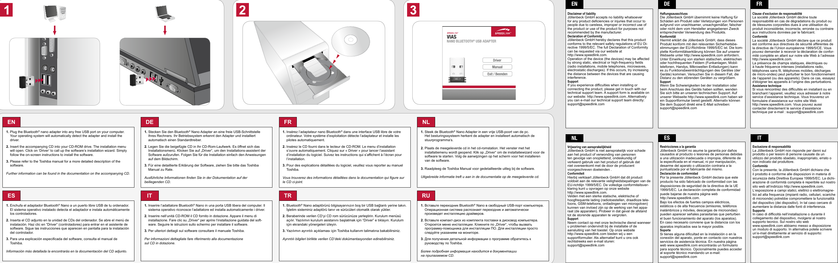 EN1.  Plug the Bluetooth® nano adapter into any free USB port on your computer. Your operating system will automatically detect the adapter and install the driver.2.  Insert the accompanying CD into your CD-ROM drive. The installation menu will open. Click on ‘Driver’ to call up the software’s installation wizard. Simply follow the on-screen instructions to install the software.3.  Please refer to the Toshiba manual for a more detailed description of the software.Further information can be found in the documentation on the accompanying CD.DE1.  Stecken Sie den Bluetooth® Nano Adapter an eine freie USB-Schnittstelle Ihres Rechners. Ihr Betriebssystem erkennt den Adapter und installiert  automatisch einen Standardtreiber.2.  Legen Sie die beigefügte CD in Ihr CD-Rom-Laufwerk. Es öffnet sich das Installationsmenü. Klicken Sie auf „Driver“, um den Installations-assistent der Software aufzurufen. Folgen Sie für die Installation einfach den Anweisungen auf dem Bildschirm.3.  Für eine detaillierte Erklärung der Software, ziehen Sie bitte das Toshiba Manual zu Rate.Ausführliche Informationen finden Sie in der Dokumentation auf der beiliegenden CD.FR1.  Insérez l’adaptateur nano Bluetooth® dans une interface USB libre de votre ordinateur. Votre système d’exploitation détecte l’adaptateur et installe les pilotes automatiquement.2.  Insérez le CD fourni dans le lecteur de CD-ROM. Le menu d’installation s’ouvre automatiquement. Cliquez sur « Driver » pour lancer l’assistant d’installation du logiciel. Suivez les instructions qui s’affichent à l’écran pour l’installation.3.  Pour des explications détaillées du logiciel, veuillez vous reporter au manuel Toshiba.Vous trouverez des informations détaillées dans la documentation qui figure sur le CD ci-joint.NL1.  Steek de Bluetooth® Nano Adapter in een vrije USB-poort van de pc. Het besturingssysteem herkent de adapter en installeert automatisch de stuurprogramma‘s.2.  Plaats de meegeleverde cd in het cd-romstation. Het venster met het  installatiemenu wordt geopend. Klik op „Driver“ om de installatiewizard voor de software te starten. Volg de aanwijzingen op het scherm voor het installeren van de software.3.  Raadpleeg de Toshiba Manual voor gedetailleerde uitleg bij de software.Uitgebreide informatie treft u aan in de documentatie op de meegeleverde cd.2ES1.  Enchufa el adaptador Bluetooth® Nano a un puerto libre USB de tu ordenador. El sistema operativo instalado detecta el adaptador e instala automáticamente los controladores. 2.  Inserta el CD adjunto en la unidad de CDs del ordenador. Se abre el menú de instalación. Haz clic en “Driver” (controladores) para entrar en el asistente de software. Sigue las instrucciones que aparecen en pantalla para la instalación del controlador.3.  Para una explicación especificada del software, consulta el manual de Toshiba.Información más detallada la encontrarás en la documentación del CD adjunto.IT1.  Inserire l‘adattatore Bluetooth® Nano in una porta USB libera del computer. Il sistema operativo riconosce l‘adattatore ed installa automaticamente i driver.2.  Inserire nell‘unità CD-ROM il CD fornito in dotazione. Appare il menu di  installazione. Fare clic su „Driver“ per aprire l‘installazione guidata del soft-ware. Seguire le istruzioni sullo schermo per installare il software.3. Per ulteriori dettagli sul software consultare il manuale Toshiba.Per informazioni dettagliate fare riferimento alla documentazione sul CD in dotazione.TR1.  Bluetooth® Nano adaptörünü bilgisayarınızın boş bir USB bağlantı yerine takın. İşletim sisteminiz adaptörü tanır ve sürücüleri otomatik olarak yükler.2.  Beraberinde verilen CD‘yi CD rom sürücünüze yerleştirin. Kurulum menüsü açılır. Yazılımın kurulum asistanını başlatmak için “Driver” e tıklayın. Kurulum için ekrandaki yönergeleri izleyin.3.  Yazılımın ayrıntılı açıklaması için Toshiba kullanım talimatına bakabilirsiniz.Ayrıntılı bilgileri birlikte verilen CD’deki dokümantasyondan edinebilirsiniz.RU1.  Вставьте переходник Bluetooth® Nano в свободный USB-порт компьютера. Операционная система распознает переходник и автоматически произведет инсталляцию драйверов.2.  Вставьте компакт-диск из комплекта поставки в дисковод компьютера. Откроется меню инсталляции. Кликните по „Driver“, чтобы вызвать программу-помощника для инсталляции ПО. Для инсталляции просто следуйте указаниям на мониторе.3.  Для получения детальной информации о программе обратитесь к руководству по Toshiba. Более подробная информация находится в документации на прилагаемом CD.ENDisclaimer of liabilityJöllenbeck GmbH accepts no liability whatsoever for any product deficiencies or injuries that occur to people due to careless, improper or incorrect use of the product or use of the product for purposes not recommended by the manufacturer. Declaration of ConformityJöllenbeck GmbH hereby declares that this product conforms to the relevant safety regulations of EU Di-rective 1999/5/EC. The full Declaration of Conformity can be requested via our website at  http://www.speedlink.com.Operation of the device (the devices) may be affected by strong static, electrical or high-frequency fields (radio installations, mobile telephones, microwaves, electrostatic discharges). If this occurs, try increasing the distance between the devices that are causing interference.SupportIf you experience difficulties when installing or connecting the product, please get in touch with our technical support team. A support form is available on our website: http://www.speedlink.com. Alternatively you can e-mail our technical support team directly: support@speedlink.comDEHaftungsausschlussDie Jöllenbeck GmbH übernimmt keine Haftung für Schäden am Produkt oder Verletzungen von Personen aufgrund von unachtsamer, unsachgemäßer, falscher oder nicht dem vom Hersteller angegebenen Zweck entsprechender Verwendung des Produkts. KonformitätHiermit erklärt die Jöllenbeck GmbH, dass dieses Produkt konform mit den relevanten Sicherheitsbe-stimmungen der EU-Richtlinie 1999/5/EC ist. Die kom-plette Konformitätserklärung können Sie auf unserer Webseite unter http://www.speedlink.com anfordern.Unter Einwirkung von starken statischen, elektrischen oder hochfrequenten Feldern (Funkanlagen, Mobil-telefonen, Handys, Mikrowellen Entladungen) kann es zu Funktionsbeeinträchtigungen des Gerätes (der Geräte) kommen. Versuchen Sie in diesem Fall, die Distanz zu den störenden Geräten zu vergrößern.SupportWenn Sie Schwierigkeiten bei der Installation oder beim Anschluss des Geräts haben sollten, wenden Sie sich bitte an unseren technischen Support. Auf unserer Webseite http://www.speedlink.com haben wir ein Supportformular bereit gestellt. Alternativ können Sie dem Support direkt eine E-Mail schreiben: support@speedlink.comFRClause d’exclusion de responsabilitéLa société Jöllenbeck GmbH décline toute responsabilité en cas de dégradations du produit ou de blessures corporelles dues à une utilisation du produit inconsidérée, incorrecte, erronée ou contraire aux instructions données par le fabricant. ConformitéLa société Jöllenbeck GmbH déclare que ce produit est conforme aux directives de sécurité afférentes de la directive de l’Union européenne 1999/5/CE. Vous pouvez demander à recevoir la déclaration de confor-mité complète en allant sur notre site Web à l’adresse http://www.speedlink.com.La présence de champs statiques, électriques ou à haute fréquence intenses (installations radio, téléphones sans fil, téléphones mobiles, décharges de micro-ondes) peut perturber le bon fonctionnement de l‘appareil (ou des appareils). Dans ce cas, essayez d‘éloigner les appareils à l’origine des perturbations.  Assistance techniqueSi vous rencontrez des difficultés en installant ou en branchant l‘appareil, veuillez vous adresser à notre service d‘assistance technique. Vous trouverez un formulaire d‘assistance sur notre site Web http://www.speedlink.com. Vous pouvez aussi contacter directement le service d‘assistance technique par e-mail : support@speedlink.comESRestricciones a la garantíaJöllenbeck GmbH no asume la garantía por daños causados al producto o lesiones de personas debidas a una utilización inadecuada o impropia, diferente de la especificada en el manual, ni por manipulación, desarme del aparato o utilización contraria a la puntualizada por el fabricante del mismo. Declaración de conformidadPor la presente Jöllenbeck GmbH declara que este producto ha sido fabricado de conformidad con las disposiciones de seguridad de la directiva de la UE 1999/5/EC. La declaración completa de conformidad puede bajarse de nuestra página web  http://www.speedlink.com. Bajo los efectos de fuertes campos eléctricos, estáticos o de alta frecuencia (emisores, teléfonos inalámbricos y móviles, descargas de microondas) pueden aparecer señales parasitarias que perturben el buen funcionamiento del aparato (los aparatos). En caso necesario conviene que la distancia con los aparatos implicados sea la mayor posible.SoporteSi tienes alguna dificultad en la instalación o en la conexión del aparato, ponte en contacto con nuestros servicios de asistencia técnica. En nuestra página web www.speedlink.com encontrarás un formulario para soporte técnico. Opcionalmente puedes acceder al soporte técnico mandando un e-mail: support@speedlink.comITEsclusione di responsabilitàLa Jöllenbeck GmbH non risponde per danni sul prodotto o per lesioni di persone causate da un utilizzo del prodotto sbadato, inappropriato, errato o non indicato dal produttore. ConformitàCon la presente, la Jöllenbeck GmbH dichiara che il prodotto è conforme alle disposizioni in materia di sicurezza della Direttiva Europea 1999/5/EC. La dichi-arazione di conformità completa è reperibile sul nostro sito web all‘indirizzo http://www.speedlink.com.L‘esposizione a campi statici, elettrici o elettromagne-tici ad alta frequenza (impianti radio, cellulari, scariche di microonde) potrebbe compromettere la funzionalità del dispositivo (dei dispositivi). In tal caso cercare di aumentare la distanza dalle fonti di interferenza.SupportoIn caso di difficoltà nell‘installazione o durante il collegamento del dispositivo, rivolgersi al nostro supporto tecnico. Sul nostro sito web www.speedlink.com abbiamo messo a disposizione un modulo di supporto. In alternativa potete scrivere un‘e-mail direttamente al servizio di supporto: support@speedlink.com NLVrijwaring van aansprakelijkheidJöllenbeck GmbH is niet aansprakelijk voor schade aan het product of verwonding van personen ten gevolge van onoplettend, ondeskundig of verkeerd gebruik van het product of gebruik dat niet overeenkomt met de door de producent voorgeschreven doeleinden . ConformiteitHierbij verklaart Jöllenbeck GmbH dat dit product voldoet aan de relevante veiligheidsbepalingen van de EU-richtlijn 1999/5/EC. De volledige conformiteitsver-klaring kunt u opvragen op onze website http://www.speedlink.com.Velden met een sterke statische, elektrische of  hoogfrequente lading (radiotoestellen, draadloze tele-foons, GSM-telefoons, ontladingen van microgolven) kunnen van invloed zijn op de werking van het appa-raat (de apparaten). Probeer in dat geval de afstand tot de storende apparaten te vergroten.SupportNeem contact op met onze technische dienst wanneer u problemen ondervindt bij de installatie of de aansluiting van het toestel. Op onze website http://www.speedlink.com bieden wij u een supportformulier. Als alternatief kunt u ons ook rechtstreeks een e-mail sturen: support@speedlink.com