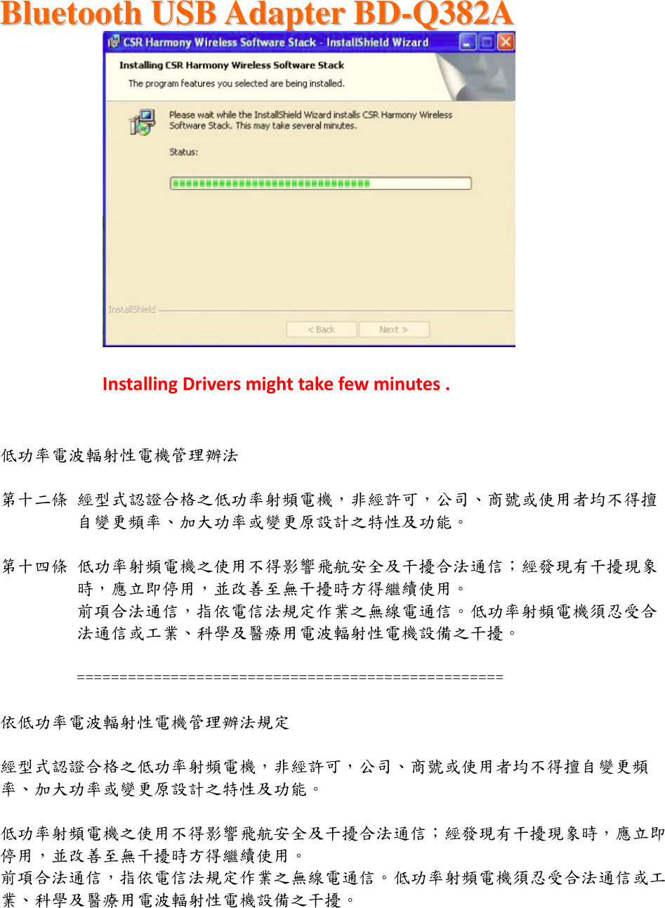  BBlluueettooootthh  UUSSBB  AAddaapptteerr  BBDD--QQ338822AA      Installing Drivers might take few minutes .   低功率電波輻射性電機管理辦法  第十二條 經型式認證合格之低功率射頻電機，非經許可，公司、商號或使用者均不得擅自變更頻率、加大功率或變更原設計之特性及功能。   第十四條 低功率射頻電機之使用不得影響飛航安全及干擾合法通信；經發現有干擾現象時，應立即停用，並改善至無干擾時方得繼續使用。 前項合法通信，指依電信法規定作業之無線電通信。低功率射頻電機須忍受合法通信或工業、科學及醫療用電波輻射性電機設備之干擾。  ==================================================  依低功率電波輻射性電機管理辦法規定  經型式認證合格之低功率射頻電機，非經許可，公司、商號或使用者均不得擅自變更頻率、加大功率或變更原設計之特性及功能。   低功率射頻電機之使用不得影響飛航安全及干擾合法通信；經發現有干擾現象時，應立即停用，並改善至無干擾時方得繼續使用。 前項合法通信，指依電信法規定作業之無線電通信。低功率射頻電機須忍受合法通信或工業、科學及醫療用電波輻射性電機設備之干擾。  