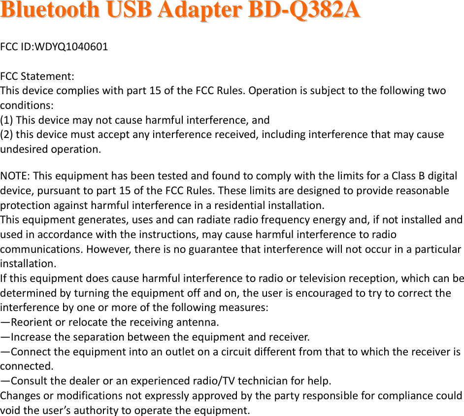  BBlluueettooootthh  UUSSBB  AAddaapptteerr  BBDD--QQ338822AA     FCC ID:WDYQ1040601  FCC Statement: This device complies with part 15 of the FCC Rules. Operation is subject to the following two conditions:  (1) This device may not cause harmful interference, and (2) this device must accept any interference received, including interference that may cause undesired operation. NOTE: This equipment has been tested and found to comply with the limits for a Class B digital device, pursuant to part 15 of the FCC Rules. These limits are designed to provide reasonable protection against harmful interference in a residential installation. This equipment generates, uses and can radiate radio frequency energy and, if not installed and used in accordance with the instructions, may cause harmful interference to radio communications. However, there is no guarantee that interference will not occur in a particular installation.  If this equipment does cause harmful interference to radio or television reception, which can be determined by turning the equipment off and on, the user is encouraged to try to correct the interference by one or more of the following measures: —Reorient or relocate the receiving antenna. —Increase the separation between the equipment and receiver. —Connect the equipment into an outlet on a circuit different from that to which the receiver is connected. —Consult the dealer or an experienced radio/TV technician for help. Changes or modifications not expressly approved by the party responsible for compliance could void the user’s authority to operate the equipment.        