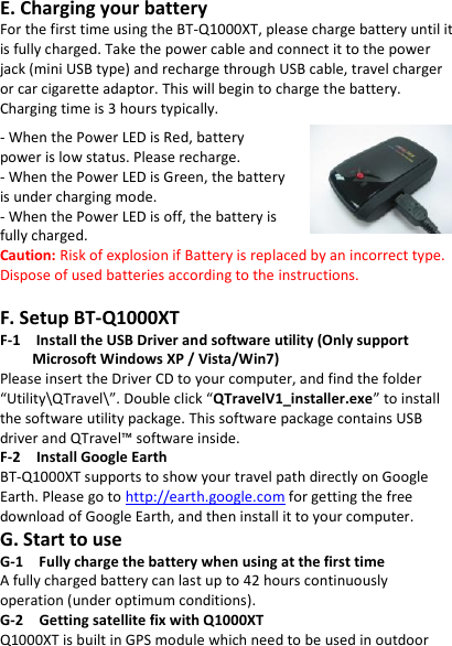GPS  Data  Recorder                   English ……………………………………………………………………………………………………………………………………………………………………………………….  ………………………………………………………………………………………………………………………………………………………………………………………. www.Qstarz .com                           3 E. Charging your battery For the first time using the BT-Q1000XT, please charge battery until it is fully charged. Take the power cable and connect it to the power jack (mini USB type) and recharge through USB cable, travel charger or car cigarette adaptor. This will begin to charge the battery. Charging time is 3 hours typically.  - When the Power LED is Red, battery power is low status. Please recharge. - When the Power LED is Green, the battery is under charging mode. - When the Power LED is off, the battery is fully charged. Caution: Risk of explosion if Battery is replaced by an incorrect type. Dispose of used batteries according to the instructions.  F. Setup BT-Q1000XT F-1    Install the USB Driver and software utility (Only support Microsoft Windows XP / Vista/Win7) Please insert the Driver CD to your computer, and find the folder “Utility\QTravel\”. Double click “QTravelV1_installer.exe” to install the software utility package. This software package contains USB driver and QTravel™ software inside. F-2  Install Google Earth BT-Q1000XT supports to show your travel path directly on Google Earth. Please go to http://earth.google.com for getting the free download of Google Earth, and then install it to your computer. G. Start to use G-1    Fully charge the battery when using at the first time A fully charged battery can last up to 42 hours continuously operation (under optimum conditions). G-2    Getting satellite fix with Q1000XT Q1000XT is built in GPS module which need to be used in outdoor 