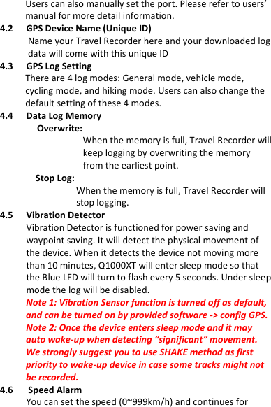 GPS  Data  Recorder                   English ……………………………………………………………………………………………………………………………………………………………………………………….  ………………………………………………………………………………………………………………………………………………………………………………………. www.Qstarz .com                           5 Users can also manually set the port. Please refer to users’ manual for more detail information. 4.2 GPS Device Name (Unique ID)       Name your Travel Recorder here and your downloaded log data will come with this unique ID 4.3 GPS Log Setting There are 4 log modes: General mode, vehicle mode, cycling mode, and hiking mode. Users can also change the default setting of these 4 modes. 4.4 Data Log Memory Overwrite:          When the memory is full, Travel Recorder will keep logging by overwriting the memory from the earliest point.             Stop Log:                   When the memory is full, Travel Recorder will stop logging. 4.5 Vibration Detector Vibration Detector is functioned for power saving and waypoint saving. It will detect the physical movement of the device. When it detects the device not moving more than 10 minutes, Q1000XT will enter sleep mode so that the Blue LED will turn to flash every 5 seconds. Under sleep mode the log will be disabled. Note 1: Vibration Sensor function is turned off as default, and can be turned on by provided software -&gt; config GPS.   Note 2: Once the device enters sleep mode and it may auto wake-up when detecting “significant” movement. We strongly suggest you to use SHAKE method as first priority to wake-up device in case some tracks might not be recorded. 4.6      Speed Alarm You can set the speed (0~999km/h) and continues for 