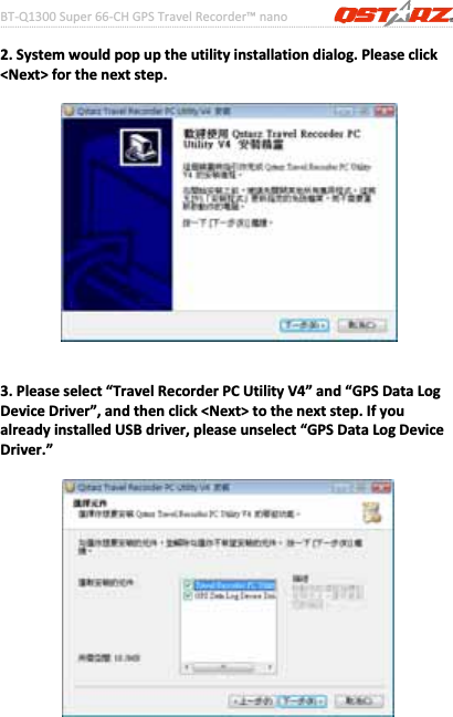 BTͲQ1300Super66ͲCHGPSTravelRecorder™nano………………………………………………………………………………………….…………………………………………………………………………….……….…..……………………………………………………………………………………………………………………......................9www.Qstarz.com2.Systemwouldpopuptheutilityinstallationdialog.Pleaseclick&lt;Next&gt;forthenextstep.3.Pleaseselect“TravelRecorderPCUtilityV4”and“GPSDataLogDeviceDriver”,andthenclick&lt;Next&gt;tothenextstep.IfyoualreadyinstalledUSBdriver,pleaseunselect“GPSDataLogDeviceDriver.”
