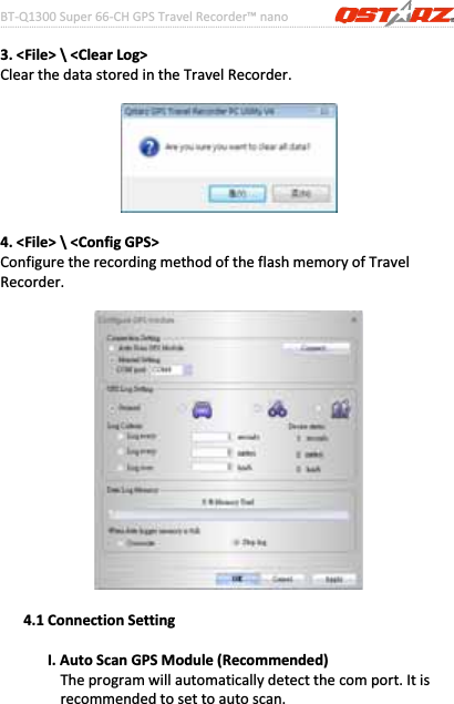 BTͲQ1300Super66ͲCHGPSTravelRecorder™nano………………………………………………………………………………………….…………………………………………………………………………….……….…..……………………………………………………………………………………………………………………......................15www.Qstarz.com3.&lt;File&gt;\&lt;ClearLog&gt;ClearthedatastoredintheTravelRecorder.4.&lt;File&gt;\&lt;ConfigGPS&gt;ConfiguretherecordingmethodoftheflashmemoryofTravelRecorder.ġġ4.1ConnectionSettingI.AutoScanGPSModule(Recommended)Theprogramwillautomaticallydetectthecomport.Itisrecommendedtosettoautoscan.